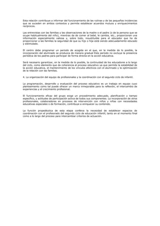 Esta relación contribuye a informar del funcionamiento de las rutinas y de las pequeñas incidencias
que se suceden en ambos contextos y permite establecer acuerdos mutuos y enriquecimientos
recíprocos.

Las entrevistas con las familias y las observaciones de la madre o el padre (o de la persona que se
ocupe habitualmente del niño), mientras da de comer al bebé, le cambia, etc., proporcionan una
información especialmente valiosa y, sobre todo, insustituible para el educador que ha de
proporcionar a las familias la seguridad de que su hijo o hija está siendo adecuadamente educado
y estimulado.

El centro debe programar un periodo de acogida en el que, en la medida de lo posible, la
incorporación del alumnado se produzca de manera gradual Este periodo no excluye la presencia
periódica de los padres para participar de forma directa en la acción educativa.

Será necesario garantizar, en la medida de lo posible, la continuidad de los educadores a lo largo
del ciclo, como elemento que da coherencia al proceso educativo ya que permite la estabilidad de
la acción educativa, el mantenimiento de los vínculos afectivos con el alumnado y la optimización
de la relación con las familias.

4. La organización del equipo de profesionales y la coordinación con el segundo ciclo de infantil.

La programación, desarrollo y evaluación del proceso educativo es un trabajo en equipo cuyo
planteamiento como tal puede ofrecer un marco inmejorable para la reflexión, el intercambio de
experiencias y el crecimiento profesional.

El funcionamiento eficaz del grupo exige un procedimiento adecuado, planificación y tiempo
específico, y actitudes de participación activa de todos sus componentes. La incorporación de otros
profesionales, colaboradores en procesos de intervención con niños y niñas con necesidades
educativas especiales o de formación, contribuye a enriquecer su contenido.

La función propedéutica de esta etapa conlleva la necesidad de establecer espacios de
coordinación con el profesorado del segundo ciclo de educación infantil, tanto en el momento final
como a lo largo del proceso para intercambiar criterios de actuación.
 