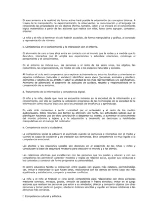 El acercamiento a la realidad de forma activa hará posible la adquisición de conceptos básicos. A
través de la manipulación, la experimentación, la observación, la comunicación y el lenguaje irá
conociendo las propiedades de los objetos (forma, tamaño, color) y se iniciará en el conocimiento
lógico matemático a partir de las acciones que realice con ellos, tales como agrupar, comparar,
ordenar.

La niña y el niño al terminar el ciclo habrán accedido, de forma manipulativa y gráfica, al concepto
y representación de número.

c. Competencia en el conocimiento y la interacción con el entorno.

El alumnado de cero a tres años entra en contacto con el mundo que le rodea y a medida que lo
descubre, interactúa con él, amplía sus experiencias y establece relaciones, construye el
pensamiento y el conocimiento.

En el entorno se incluye todo, las personas y el resto de los seres vivos, los objetos, las
costumbres, las organizaciones, los modos de vida o los espacios naturales y sociales.

Al finalizar el ciclo será competente para explorar activamente su entorno, localizar y orientarse en
espacios cotidianos (naturales y sociales); identificar seres vivos (personas, animales y plantas),
elementos y objetos de su ámbito y saber la utilidad de los más representativos y/o significativos.
Asimismo se potenciará el desarrollo de actitudes de cuidado, respeto y responsabilidad en la
conservación de su entorno.

d. Tratamiento de la información y competencia digital.

El niño y la niña, desde que nace se encuentra inmerso en la sociedad de la información y el
conocimiento, por ello se justifica la utilización progresiva de las tecnologías de la sociedad de la
información como recurso didáctico para los procesos de enseñanza y aprendizaje.

En este ciclo comienzan a sentir curiosidad por el ordenador y el resto de los medios
audiovisuales. Estos recursos que llaman su atención; por tanto, las actividades lúdicas que se
planifiquen haciendo uso de ellos contribuirán a despertar su interés, a aumentar el conocimiento
del mundo próximo y lejano y a la adquisición y desarrollo de destrezas y habilidades
manipulativas en el manejo del ordenador.

e. Competencia social y ciudadana.

La competencia social la adquiere el alumnado cuando se comunica e interactúa con el medio y
cuando es capaz de colaborar y de trasladar sus demandas. Esta competencia va muy ligada a la
competencia emocional.

Los afectos y las relaciones sociales son decisivos en el desarrollo de las niñas y niños y
constituyen la base de seguridad necesaria para descubrir el mundo y a los demás.

Las relaciones afectivas que establezcan con las personas que les cuidan y educan y con sus
compañeros les permitirán aprender modelos y reglas de relación social, ajustar sus conductas a
los contextos y construir de forma progresiva su personalidad.

El centro educativo facilita la interacción entre iguales con grupos más estables, permitiéndoles
ver, imitar e interiorizar lo que hacen otros, relacionarse con los demás de forma cada vez más
equilibrada y satisfactoria, compartir y resolver conflictos.

La niña y el niño al finalizar el ciclo serán competentes para relacionarse con otras personas
mediante sonrisas, miradas, gestos, emisión de palabras y frases sencillas; imitar en el juego
acciones que realizan las personas que están a su alrededor; ofrecer y compartir objetos con otras
personas y tomar parte en juegos; obedecer órdenes sencillas y ayudar en tareas cotidianas a las
personas más cercanas.

f. Competencia cultural y artística.
 