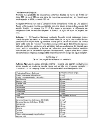 Parámetros Biológicos:
Número más probable de organismos coliformes totales no mayor de 1.000 por
cada 100 ml en el 90% de una serie de muestras consecutivas y en ningún caso
será superior a 5.000 por cada 100 ml.

Parágrafo Primero: En ríos la variación de la temperatura media de una sección
fluvial en la zona de mezcla, comparada con otra aguas arriba de la descarga del
vertido líquido, no supera los 3° C En lagos y embalses la diferencia de
temperatura del vertido con respecto al cuerpo de agua receptor no supera los
3°C.

Artículo 11: El Ejecutivo Nacional mediante Decreto podrá establecer límites
diferentes para los vertidos a determinados cuerpos de agua, en función de sus
características específicas. Igualmente podrá fijar el caudal de diseño de control
para cada curso de receptor y condiciones especiales para determinadas épocas
del año, conforme, conforme a la variación del as condiciones del caudal para
cada período estacional, y límites de efluentes para determinados sectores
industriales en los parámetros que les son relevantes, sujetos a las restricciones
adicionales que imponga la capacidad de asimilación del cuerpo de agua receptor.

                                    SECCIÓN IV
                      De las descargas al medio marino – costero

Artículo 12: Las descargas al medio marino – costero sólo podrán efectuarse en
zonas donde se produzca mezcla rápida del vertido con el cuerpo receptor y
cumplirán con los rangos y límites máximos establecidos en la siguiente lista:

 Parámetros Físicos - Químicos                     Límites máximos o rangos
Aceites minerales e hidrocarburos                  20 mg/l
Aceites y grasas vegetales y animales              20 mg/l
Alkil Mercurio                                     No detectable (*)
Aluminio total                                     5.0 mg/l
Arsénico total                                     0.5 mg/l
Bario total                                        5.0 mg/l
Cadmio total                                       0.2 mg/l
Cianuro total                                      0.2 mg/l
Cobalto total                                      0.5 mg/l
Cobre total                                        1.0 mg/l
Color                                              500 unidades de Pt-Co
Cromo total                                        2.0 mg/l
Demanda Bioquímica de Oxígeno (DBO5.20)            60 mg/l
Demanda Química de Oxígeno (DQO)                   350 mg/l
Detergentes                                        2.0 mg/l
Dispersantes                                       2.0 mg/l
Espuma                                             Ausente
Fenoles                                            0.5 mg/l
Fluoruros                                          5.0 mg/l
Fósforo total (expresado como Fósforo)             10 mg/l
Mercurio total                                     0.01 mg/l
 