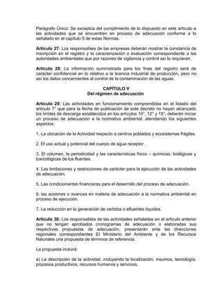 Parágrafo Único: Se exceptúa del cumplimiento de lo dispuesto en este artículo a
las actividades que se encuentren en proceso de adecuación conforme a lo
señalado en el capítulo 5 de estas Normas.

Artículo 27: Los responsables de las empresas deberán mostrar la constancia de
inscripción en el registro y la caracterización o evaluación correspondiente a las
autoridades ambientales que por razones de vigilancia y control así lo requieran.

Artículo 28: La información suministrada para los fines del registro será de
carácter confidencial en lo relativo a la licencia industrial de producción, pero no
así los datos concernientes al control de la contaminación de las aguas.

                                   CAPÍTULO V
                           Del régimen de adecuación

Artículo 29: Las actividades en funcionamiento comprendidas en el listado del
artículo 7° que para la fecha de publicación de este decreto no hayan alcanzado
los límites de descarga establecidos en los artículos 10°, 12° y 15°, deberán iniciar
un proceso de adecuación a la normativa ambiental, atendiendo los siguientes
aspectos:

1. La ubicación de la Actividad respecto a centros poblados y ecosistemas frágiles.

2. El uso actual y potencial del cuerpo de agua receptor .

3. El volumen, la periodicidad y las características físico – químicas, biológicas y
toxicológicas de los fluentes.

4. Las limitaciones y restricciones de carácter para la ejecución de las actividades
de adecuación.

5. Las condicionantes financieras para el desarrollo del proceso de adecuación.

6. las acciones o avances en materia de adecuación a la normativa ambiental en
proceso de ejecución.

7. La reducción en la generación de vertidos o efluentes líquidos.

Artículo 30: Los responsables de las actividades señaladas en el artículo anterior
que no tengan aprobados cronogramas de adecuación o elaboradas sus
respectivas propuestas de adecuación, presentarán ante las direcciones
regionales correspondientes El Ministerio del Ambiente y de los Recursos
Naturales una propuesta de términos de referencia.

La propuesta incluirá:

a) La descripción de la actividad, incluyendo la localización, insumos, tecnología,
procesos productivos, recursos humanos y servicios.
 