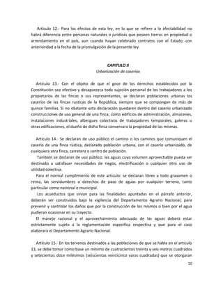 d) Los bosques que se encuentren en terrenos cuya inclinación sea mayor del treinta
por ciento.
Artículo 12.- Para los efectos de esta ley, en lo que se refiere a la afectabilidad no
habrá diferencia entre personas naturales o jurídicas que poseen tierras en propiedad o
arrendamiento en el país, aun cuando hayan celebrado contratos con el Estado, con
anterioridad a la fecha de la promulgación de la presente ley.

CAPITULO II
Urbanización de caseríos
Artículo 13.- Con el objeto de que el goce de los derechos establecidos por la
Constitución sea efectivo y desaparezca toda sujeción personal de los trabajadores a los
propietarios de las fincas o sus representantes, se declaran poblaciones urbanas los
caseríos de las fincas rusticas de la República, siempre que se compongan de más de
quince familias. Si no obstante esta declaración quedaren dentro del caserío urbanizado
construcciones de uso general de una finca, como edificios de administración, almacenes,
instalaciones industriales, albergues colectivos de trabajadores temporales, galeras u
otras edificaciones, el dueño de dicha finca conservara la propiedad de las mismas.
Artículo 14.- Se declaran de uso público el camino o los caminos que comuniquen el
caserío de una finca rústica, declarado población urbana, con el caserío urbanizado, de
cualquiera otra finca, carretera o centro de población.
También se declaran de uso público: las aguas cuyo volumen aprovechable pueda ser
destinado a satisfacer necesidades de riegos, electrificación o cualquier otro uso de
utilidad colectiva.
Para el normal cumplimiento de este articulo: se declaran libres a todo gravamen o
renta, las servidumbres o derechos de paso de aguas por cualquier terreno, tanto
particular como nacional o municipal.
Los acueductos que sirvan para las finalidades apuntadas en el párrafo anterior,
deberán ser construidos bajo la vigilancia del Departamento Agrario Nacional, para
prevenir y controlar los daños que por la construcción de los mismos o bien por el agua
pudieran ocasionar en su trayecto.
El manejo racional y el aprovechamiento adecuado de las aguas deberá estar
estrictamente sujeto a la reglamentación especifica respectiva y que para el caso
elaborara el Departamento Agrario Nacional.
10

 