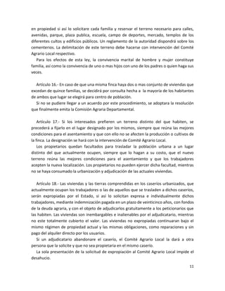 Artículo 15.- En los terrenos destinados a las poblaciones de que se habla en el articulo
13, se debe tomar como base un mínimo de cuatrocientos treinta y seis metros cuadrados
y setecientos doce milésimos (seiscientas veinticinco varas cuadradas) que se otorgaran
en propiedad si así lo solicitare cada familia y reservar el terreno necesario para calles,
avenidas, parque, plaza publica, escuela, campo de deportes, mercado, templos de los
diferentes cultos y edificios públicos. Un reglamento de la autoridad dispondrá sobre los
cementerios. La delimitación de este terreno debe hacerse con intervención del Comité
Agrario Local respectivo.
Para los efectos de esta ley, la convivencia marital de hombre y mujer constituye
familia, así como la convivencia de uno o mas hijos con uno de los padres o quien haga sus
veces.
Artículo 16.- En caso de que una misma finca haya dos o mas conjunto de viviendas que
excedan de quince familias, se decidirá por consulta hecha a la mayoría de los habitantes
de ambos que lugar se elegirá para centro de población.
Si no se pudiere llegar a un acuerdo por este procedimiento, se adoptara la resolución
que finalmente emita la Comisión Agraria Departamental.
Artículo 17.- Si los interesados prefieren un terreno distinto del que habiten, se
precederá a fijarlo en el lugar designado por los mismos, siempre que reúna las mejores
condiciones para el asentamiento y que con ello no se afecten la producción o cultivos de
la finca. La designación se hará con la intervención de Comité Agrario Local.
Los propietarios quedan facultados para trasladar la población urbana a un lugar
distinto del que actualmente ocupen, siempre que lo hagan a su costo, que el nuevo
terreno reúna las mejores condiciones para el asentamiento y que los trabajadores
acepten la nueva localización. Los propietarios no pueden ejercer dicha facultad, mientras
no se haya consumado la urbanización y adjudicación de las actuales viviendas.
Artículo 18.- Las viviendas y las tierras comprendidas en los caseríos urbanizados, que
actualmente ocupan los trabajadores o las de aquellos que se trasladen a dichos caseríos,
serán expropiadas por el Estado, si así lo solicitan expresa e individualmente dichos
trabajadores, mediante indemnización pagada en un plazo de veinticinco años, con fondos
de la deuda agraria, y con el objeto de adjudicarlos gratuitamente a los peticionarios que
las habiten. Las viviendas son inembargables e inalienables por el adjudicatario, mientras
no este totalmente cubierto el valor. Las viviendas no expropiadas continuaran bajo el
mismo régimen de propiedad actual y las mismas obligaciones, como reparaciones y sin
pago del alquiler directo por los usuarios.
11

 
