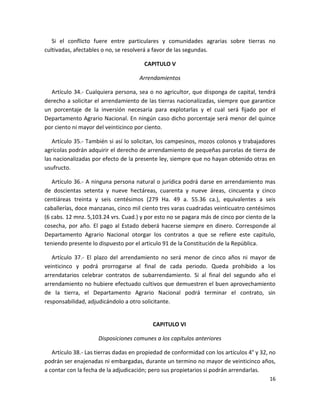 Artículo 33.- Si hubiere tierras en conflicto entre municipalidades y comunidades
agrarias serán adjudicadas a las segundas, en el sitio que las comunidades elijan, en
usufructo perpetuo y en la medida en que lo necesiten.
Si el conflicto fuere entre particulares y comunidades agrarias sobre tierras no
cultivadas, afectables o no, se resolverá a favor de las segundas.
CAPITULO V
Arrendamientos
Artículo 34.- Cualquiera persona, sea o no agricultor, que disponga de capital, tendrá
derecho a solicitar el arrendamiento de las tierras nacionalizadas, siempre que garantice
un porcentaje de la inversión necesaria para explotarlas y el cual será fijado por el
Departamento Agrario Nacional. En ningún caso dicho porcentaje será menor del quince
por ciento ni mayor del veinticinco por ciento.
Artículo 35.- También si así lo solicitan, los campesinos, mozos colonos y trabajadores
agrícolas podrán adquirir el derecho de arrendamiento de pequeñas parcelas de tierra de
las nacionalizadas por efecto de la presente ley, siempre que no hayan obtenido otras en
usufructo.
Artículo 36.- A ninguna persona natural o jurídica podrá darse en arrendamiento mas
de doscientas setenta y nueve hectáreas, cuarenta y nueve áreas, cincuenta y cinco
centiáreas treinta y seis centésimos (279 Ha. 49 a. 55.36 ca.), equivalentes a seis
caballerías, doce manzanas, cinco mil ciento tres varas cuadradas veinticuatro centésimos
(6 cabs. 12 mnz. 5,103.24 vrs. Cuad.) y por esto no se pagara más de cinco por ciento de la
cosecha, por año. El pago al Estado deberá hacerse siempre en dinero. Corresponde al
Departamento Agrario Nacional otorgar los contratos a que se refiere este capitulo,
teniendo presente lo dispuesto por el articulo 91 de la Constitución de la República.
Artículo 37.- El plazo del arrendamiento no será menor de cinco años ni mayor de
veinticinco y podrá prorrogarse al final de cada periodo. Queda prohibido a los
arrendatarios celebrar contratos de subarrendamiento. Si al final del segundo año el
arrendamiento no hubiere efectuado cultivos que demuestren el buen aprovechamiento
de la tierra, el Departamento Agrario Nacional podrá terminar el contrato, sin
responsabilidad, adjudicándolo a otro solicitante.

CAPITULO VI
Disposiciones comunes a los capítulos anteriores
16

 