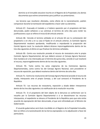 d) Su conformidad u oposición fundamentada a la nacionalización. El propietario o
quien lo represente legítimamente, al evacuar el traslado, acompañara el titulo de
dominio se el inmueble estuviere inscrito en el Registro de la Propiedad y los demás
documentos que estime convenientes para justificar sus pretensiones.
Los terceros que resultaren afectados, como efecto de la nacionalización, podrán
comparecer durante la tramitación del expediente a hacer valer sus derechos.
Artículo 67.- Evacuado el traslado y si hubiere oposición por el propietario del bien
denunciado, podrá señalarse a sus solicitud, el termino de ocho días para recibir las
justificaciones a que se refiere el inciso d) del articulo anterior.
Artículo 68.- Vencido el termino señalado en el articulo 64 con la contestación del
propietario o sin ella y en su caso el fijado en el articulo anterior, la Comisión Agraria
Departamental resolverá aprobando, modificando o improbando la proposición del
Comité Agrario Local. Su resolución deberá dictarse improrrogablemente dentro de los
tres días siguientes al último en que finalizan los términos señalados.
Artículo 69.- Contra esa resolución procede el recurso de revocatoria ante la propia
Comisión Agraria Departamental, del que deberá conocer el Consejo Agrario Nacional.
Este mandara oír a los interesados por el término de quince días, vencido el cual resolverá
el recurso, improrrogablemente dentro de los tres días siguientes.
Artículo 70.- Tanto contra los actos originarios de las Comisiones Agrarias
Departamentales, como contra los del Consejo Agrario Nacional, será procedente el
recurso de reposición, que deberá resolverse dentro del término de ocho días.
Artículo 71.- Contra las resoluciones del Consejo Agrario Nacional procede el recurso de
alzada, interpuesto ante el propio Consejo, y del cual conocerá el Presidente de la
República.
Artículo 72.- Los recursos de revocatoria, reposición y alzada deben interponerse
dentro de los tres días siguientes a la notificación de la resolución recurrida.
Artículo 73.- Si el propietario del bien objeto de la denuncia se conformare con lo
resuelto por la Comisión Agraria Departamental o si se desestimaren los recursos
interpuestos, el expediente se elevara al Presidente de la República para que este emita
acuerdo de expropiación del bien denunciado, el que será refrendado por el Ministro de
Gobernación.

24

 