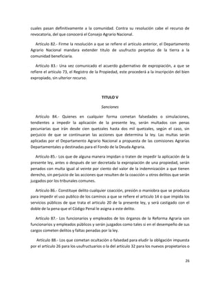 Artículo 81.- Si se tratare de un conflicto de tierras entre una comunidad agraria y la
Municipalidad o particulares en su caso, se deberá hacer la denuncia ante la Comisión
Agraria Departamental, la que resolverá dentro de ocho días, después de oír a las partes
en una sola audiencia, para determinar que tierras continúan siendo ejidos municipales y
cuales pasan definitivamente a la comunidad. Contra su resolución cabe el recurso de
revocatoria, del que conocerá el Consejo Agrario Nacional.
Artículo 82.- Firme la resolución a que se refiere el artículo anterior, el Departamento
Agrario Nacional mandara extender titulo de usufructo perpetuo de la tierra a la
comunidad beneficiaria.
Artículo 83.- Una vez comunicado el acuerdo gubernativo de expropiación, a que se
refiere el artículo 73, el Registro de la Propiedad, este procederá a la inscripción del bien
expropiado, sin ulterior recurso.

TITULO V
Sanciones
Artículo 84.- Quienes en cualquier forma cometan falsedades o simulaciones,
tendientes a impedir la aplicación de la presente ley, serán multados con penas
pecuniarias que irán desde cien quetzales hasta dos mil quetzales, según el caso, sin
perjuicio de que se continuaran las acciones que determina la ley. Las multas serán
aplicadas por el Departamento Agrario Nacional a propuesta de las comisiones Agrarias
Departamentales y destinadas para el Fondo de la Deuda Agraria.
Artículo 85.- Los que de alguna manera impidan o traten de impedir la aplicación de la
presente ley, antes o después de ser decretada la expropiación de una propiedad, serán
penados con multa igual al veinte por ciento del valor de la indemnización a que tienen
derecho, sin perjuicio de las acciones que resulten de la coacción u otros delitos que serán
juzgados por los tribunales comunes.
Artículo 86.- Constituye delito cualquier coacción, presión o maniobra que se produzca
para impedir el uso publico de los caminos a que se refiere el articulo 14 o que impida los
servicios públicos de que trata el articulo 20 de la presente ley, y será castigado con el
doble de la pena que el Código Penal le asigna a este delito.
Artículo 87.- Los funcionarios y empleados de los órganos de la Reforma Agraria son
funcionarios y empleados públicos y serán juzgados como tales si en el desempeño de sus
cargos cometen delitos y faltas penadas por la ley.
26

 