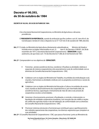 COOPERATIVA MISTA DOS PRODUTORES E PROCESSADORES ORGÂNICOS DA REGIÃO DA MANTIQUEIRA – CMPPORM
                                       “ORGÂNICOS DA MANTIQUEIRA”



Decreto nº 90.393,
de 30 de outubro de 1984

DECRETO Nº 90.393, DE 30 DE OUTUBRO DE 1984.




       Cria a Secretaria Nacional de Cooperativismo, no Ministério da Agricultura, e dá outras
          providências.

       O PRESIDENTE DA REPÚBLICA, usando da atribuição que lhe confere o art. 81, itens III e V, da
          Constituição e tendo em vista o disposto na Lei nº 7.231 de 23 de outubro de 1984, decreta:


Art. 1º É criada, no Ministério da Agricultura, diretamente subordinada ao     Ministro de Estado e
           incluída entre os órgãos relacionados no art. 2º,    item V, do Decreto nº 80.831, de 28 de
           novembro de 1977, a Secretaria Nacional de Cooperativismo - SENACOOP, órgão
           autônomo, de que trata o art. 172 do Decreto-le nº 200, de 25 de fevereiro de 1967.


Art. 2º Compreendem-se nos objetivos da SENACOOP:


          I     Fomentar, prestar assistência técnica, coordenar e fiscalizar as atividades relativas à
                expansão do sistema cooperativista e do associativismo rural, de conformidade com as
                diretrizes do Conselho Nacional de Cooperativismo - CNC;


          II    Colaborar com os órgãos do Ministério do Trabalho, incumbidos da sindicalização rural,
                visando a harmonizar as atividades sindicais com os propósitos econômicos e sociais da
                agricultura;

          III   Colaborar com os órgãos do Ministério da Educação e Cultura, incumbidos do ensino
                rural, visando ao desenvolvimento do cooperativismo e, por intermédio dele, da
                assistência técnica, capacitação e treinamento de mão-de-obra rural, através de
                cooperativas-escola e universidades;

          IV    Autorizar o funcionamento, promover a fiscalização, o controle, a intervenção e a
                liquidação de entidades cooperativas brasileiras, com exceção das de crédito e seções
                de crédito das agrícolas mistas e das de habitação, de conformidade com as diretrizes
                do Conselho Nacional de Cooperativismo - CNC;

          V    Promover sistemas estruturais e funcionais que contribuam para o aperfeiçoamento
              dos métodos operacionais das cooperativas, nos diversos segmentos que compõem as
              suas atividades.
Art. 3º O Conselho Nacional de Cooperativismo - CNC, que passa a funcionar junto ao Ministério da

                   Rua Fausto Resende de Sousa, 143, Centro, Gonçalves - Minas Gerais, CEP 36680-000
                     Fone: (0XX35)-1654.1453 – E-mail: goncalves@organicosdamantiqueira.com.br
 