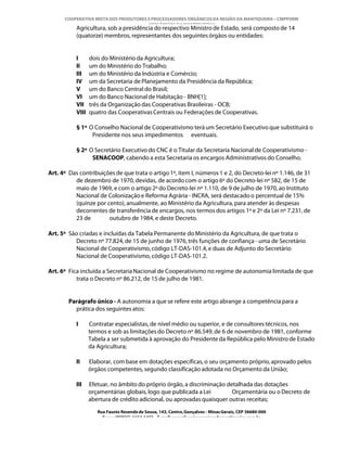 COOPERATIVA MISTA DOS PRODUTORES E PROCESSADORES ORGÂNICOS DA REGIÃO DA MANTIQUEIRA – CMPPORM
                                       “ORGÂNICOS DA MANTIQUEIRA”
           Agricultura, sob a presidência do respectivo Ministro de Estado, será composto de 14
           (quatorze) membros, representantes dos seguintes órgãos ou entidades:


           I      dois do Ministério da Agricultura;
           II     um do Ministério do Trabalho;
           III    um do Ministério da Indústria e Comércio;
           IV     um da Secretaria de Planejamento da Presidência da República;
           V      um do Banco Central do Brasil;
           VI     um do Banco Nacional de Habitação - BNH[1];
           VII    três da Organização das Cooperativas Brasileiras - OCB;
           VIII   quatro das Cooperativas Centrais ou Federações de Cooperativas.

           § 1º O Conselho Nacional de Cooperativismo terá um Secretário Executivo que substituirá o
                 Presidente nos seus impedimentos eventuais.

           § 2º O Secretário Executivo do CNC é o Titular da Secretaria Nacional de Cooperativismo -
                 SENACOOP, cabendo a esta Secretaria os encargos Administrativos do Conselho.

Art. 4º Das contribuições de que trata o artigo 1º, item I, números 1 e 2, do Decreto-lei nº 1.146, de 31
          de dezembro de 1970, devidas, de acordo com o artigo 6º do Decreto-lei nº 582, de 15 de
          maio de 1969, e com o artigo 2º do Decreto-lei nº 1.110, de 9 de julho de 1970, ao Instituto
          Nacional de Colonização e Reforma Agrária - INCRA, será destacado o percentual de 15%
          (quinze por cento), anualmente, ao Ministério da Agricultura, para atender às despesas
          decorrentes de transferência de encargos, nos termos dos artigos 1º e 2º da Lei nº 7.231, de
          23 de        outubro de 1984, e deste Decreto.

Art. 5º São criadas e incluídas da Tabela Permanente do Ministério da Agricultura, de que trata o
          Decreto nº 77.824, de 15 de junho de 1976, três funções de confiança - uma de Secretário
          Nacional de Cooperativismo, código LT-DAS-101.4, e duas de Adjunto do Secretário
          Nacional de Cooperativismo, código LT-DAS-101.2.

Art. 6º Fica incluída a Secretaria Nacional de Cooperativismo no regime de autonomia limitada de que
           trata o Decreto nº 86.212, de 15 de julho de 1981.


        Parágrafo único - A autonomia a que se refere este artigo abrange a competência para a
          prática dos seguintes atos:

           I      Contratar especialistas, de nível médio ou superior, e de consultores técnicos, nos
                  termos e sob as limitações do Decreto nº 86.549, de 6 de novembro de 1981, conforme
                  Tabela a ser submetida à aprovação do Presidente da República pelo Ministro de Estado
                  da Agricultura;

           II     Elaborar, com base em dotações específicas, o seu orçamento próprio, aprovado pelos
                  órgãos competentes, segundo classificação adotada no Orçamento da União;

           III    Efetuar, no âmbito do próprio órgão, a discriminação detalhada das dotações
                  orçamentárias globais, logo que publicada a Lei        Orçamentária ou o Decreto de
                  abertura de crédito adicional, ou aprovadas quaisquer outras receitas;
                     Rua Fausto Resende de Sousa, 143, Centro, Gonçalves - Minas Gerais, CEP 36680-000
                       Fone: (0XX35)-1654.1453 – E-mail: goncalves@organicosdamantiqueira.com.br
 