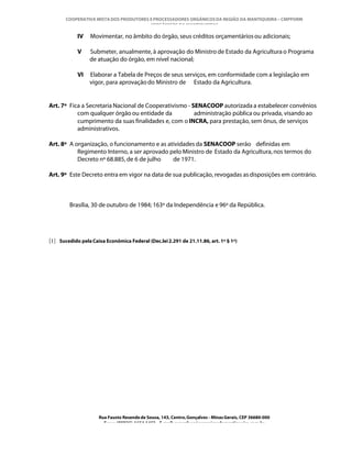 COOPERATIVA MISTA DOS PRODUTORES E PROCESSADORES ORGÂNICOS DA REGIÃO DA MANTIQUEIRA – CMPPORM
                                        “ORGÂNICOS DA MANTIQUEIRA”

            IV    Movimentar, no âmbito do órgão, seus créditos orçamentários ou adicionais;

            V    Submeter, anualmente, à aprovação do Ministro de Estado da Agricultura o Programa
                 de atuação do órgão, em nível nacional;

            VI   Elaborar a Tabela de Preços de seus serviços, em conformidade com a legislação em
                 vigor, para aprovação do Ministro de Estado da Agricultura.


Art. 7º Fica a Secretaria Nacional de Cooperativismo - SENACOOP autorizada a estabelecer convênios
           com qualquer órgão ou entidade da            administração pública ou privada, visando ao
           cumprimento da suas finalidades e, com o INCRA, para prestação, sem ônus, de serviços
           administrativos.

Art. 8º A organização, o funcionamento e as atividades da SENACOOP serão definidas em
           Regimento Interno, a ser aprovado pelo Ministro de Estado da Agricultura, nos termos do
           Decreto nº 68.885, de 6 de julho   de 1971.

Art. 9º Este Decreto entra em vigor na data de sua publicação, revogadas as disposições em contrário.



         Brasília, 30 de outubro de 1984; 163º da Independência e 96º da República.




[1] Sucedido pela Caixa Econômica Federal (Dec.lei 2.291 de 21.11.86, art. 1º § 1º)




                      Rua Fausto Resende de Sousa, 143, Centro, Gonçalves - Minas Gerais, CEP 36680-000
                        Fone: (0XX35)-1654.1453 – E-mail: goncalves@organicosdamantiqueira.com.br
 