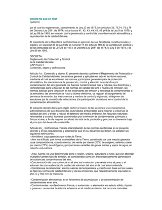 DECRETO 948 DE 1995
( junio 5)
por el cual se reglamentan, parcialmente, la Ley 23 de 1973, los artículos 33, 73,74, 75 y 76
del Decreto Ley 2811 de 1974; los artículos 41, 42, 43, 44, 45, 48 y49 de la Ley 9 de 1979; y
la Ley 99 de 1993, en relación con la prevención y control de la contaminación atmosférica y
la protección de la calidad del aire.
El presidente de la República de Colombia en ejercicio de sus facultades constitucionales y
legales, en especial de la que trata el numeral 11 del artículo 189 de la Constitución política y
de las atribuidas por la Ley 23 de 1973, el Decreto Ley 2811 de 1974, la Ley 9 de 1979, y la
Ley 99 de 1993.
DECRETA:
Reglamento de Protección y Control
de la Calidad del Aire
CAPITULO I
Contenido, objeto y definiciones
Artículo 1o.- Contenido y objeto. El presente decreto contiene el Reglamento de Protección y
Control de Calidad del Aire, de alcance general y aplicable en todo el territorio nacional,
mediante el cual se establecen las normas y principios generales para la protección
atmosférica, los mecanismos de prevención, control y atención de episodios por
contaminación del aire generada por fuentes contaminantes fijas y móviles, las directrices y
competencias para la fijación de las normas de calidad del aire o niveles de inmisión, las
normas básicas para la fijación de los estándares de emisión y descarga de contaminantes a
la atmósfera, las de emisión de ruido y olores ofensivos, se regulan el otorgamiento de
permisos de emisión, los instrumentos y medios de control y vigilancia, el régimen de
sanciones por la comisión de infracciones y la participación ciudadana en el control de la
contaminación atmosférica.
El presente decreto tiene por objeto definir el marco de las acciones y los mecanismos
administrativos de que disponen las autoridades ambientales para mejorar y preservar la
calidad del aire; y evitar y reducir el deterioro del medio ambiente, los recursos naturales
renovables y la salud humana ocasionados por la emisión de contaminantes químicos y
físicos al aire; a fin de mejorar la calidad de vida de la población y procurar su bienestar bajo
el principio del desarrollo sostenible.
Artículo 2o_. Definiciones. Para la interpretación de las normas contenidas en el presente
decreto y en las regulaciones y estándares que en su desarrollo se dicten, se adoptan las
siguiente definiciones:
- Atmósfera: capa gaseosa que rodea la Tierra.
- Aire: es el fluido que forma la atmósfera de la Tierra, constituido por una mezcla gaseosa
cuya composición es, cuando menos, de veinte por ciento (20%) de oxígeno, setenta y siete
por ciento (77%) de nitrógeno y proporciones variables de gases inertes y vapor de agua, en
relación volumétrica.
- Area_fuente: es una determinada zona o región, urbana, suburbana o rural, que por albergar
múltiples fuentes fijas de emisión, es considerada como un área especialmente generadora
de sustancias contaminantes del aire.
- Concentración de una sustancia en el aire: es la relación que existe entre el peso o el
volumen de una sustancia y la unidad de volumen del aire en la cual está contenida.
- Condiciones de referencia: son los valores de temperatura y presión con base en los cuales
se fijan las normas de calidad del aire y de las emisiones, que respectivamente equivalen a
25o. C y 760 mm de mercurio.
- Contaminación atmosférica: es el fenómeno de acumulación o de concentración de
contaminantes en el aire.
- Contaminantes: son fenómenos físicos, o sustancias, o elementos en estado sólido, líquido
o gaseoso, causantes de efectos adversos en el medio ambiente, los recursos naturales
 