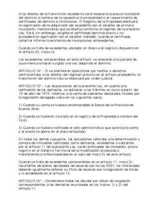 A los efectos de la tr ans mis ión aludida no s er á neces ar ia la pr evia ins cr ipción
del dominio a nombr e de la r es pectiva municipalidad ni el r equer imiento de
cer tificados de dominio e inhibiciones . El Regis tr o de la Pr opiedad efectuar á
la r egis tr ación de la adquis ición del ex cedente con el car ácter de pr imer a
ins cr ipción, mencionando que s e efectúa confor me al r égimen de la pr es ente
Ley. S er á, s in embar go, ex igible el cer tificado dominial pr evio y no
pr oceder á la r egis tr ación con el car ácter indicado, cuando el cer tificado
catas tr al infor me la ex is tencia de ins cr ipciones antecedentes .
Cuando s e tr ate de ex cedentes ubicados en ár ea r ur al r egir á lo dis pues to en
el ar tículo 25, incis o c).
Los ex cedentes compr endidos en es te ar tículo, s e anex ar án a la par cela de
cuya mens ur a hayan s ur gido una vez adquir ido el dominio.
ART I CULO 14° .- S i s e plantear an opos iciones por hechos o der echos
contr over tidos a los efectos del r égimen pr evis to en el ar tículo pr ecedente, la
tr ans mis ión del dominio s ólo s e efectuar á por or den j udicial.
ART I CULO 15° .- Las dis pos iciones de la pr es ente Ley, en cuanto a la
calificación de las demas ías , s e aplicar án a los tr ámites en cur s o a par tir del
10 de abr il de 1979, r elativos a la venta de s obr antes declar ados fis cales por
la legis lación der ogada, s alvo en los s iguientes cas os :
1) Cuando s u venta s e hubier e encomendado al B anco de la Pr ovincia de
B uenos Air es .
2) Cuando s e hubier en ins cr ipto en el r egis tr o de la Pr opiedad a nombr e del
Fis co.
3) Cuando s e hubier e notificado el acto adminis tr ativo que autor iz a la venta
y el pr ecio s e abone en el plaz o es tipulado.
En todos los demás s upues tos , las actuaciones r efer idas a la deter minación y
compr a de inmuebles calificados como demas ías , ex cedentes o s obr antes
por el ar tículo 11 de la pr es ente Ley, s er án ar chivadas de inmediato, pr evio
r egis tr o en el Catas tr o T er r itor ial de la modificación pr oducida o
tr ans fer encia a la Municipalidad en el cas o del incis o 2) de es te ar tículo.
Cuando s e tr ate de ex cedentes compr endidos en el ar tículo 11, incis o 2)
r es ultantes de planos apr obados de acuer do con la Ley 9287, los inter es ados
deber án igualmente obtener s u título de acuer do con la legis lación de fondo
y lo es tablecido en el ar tículo 13.
ART I CULO 16° .- Condónans e todas las deudas por cánon de ocupación
cor r es pondientes a las demas ías enunciadas en los incis os 1) y 2) del
ar tículo 11.

 