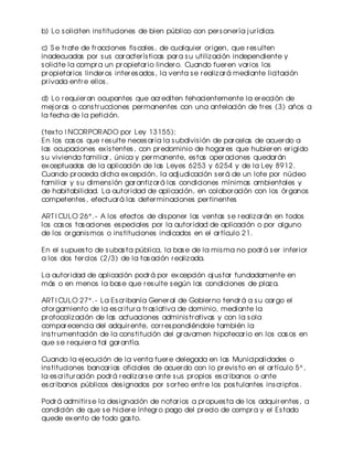 b) Lo s oliciten ins tituciones de bien público con per s oner ía j ur ídica.
c) S e tr ate de fr acciones fis cales , de cualquier or igen, que r es ulten
inadecuadas por s us car acter ís ticas par a s u utiliz ación independiente y
s olicite la compr a un pr opietar io linder o. Cuando fuer en var ios los
pr opietar ios linder os inter es ados , la venta s e r ealiz ar á mediante licitación
pr ivada entr e ellos .
d) Lo r equier an ocupantes que acr editen fehacientemente la er ección de
mej or as o cons tr ucciones per manentes con una antelación de tr es (3) años a
la fecha de la petición.
(tex to I NCORPORADO por Ley 13155):
En los cas os que r es ulte neces ar ia la s ubdivis ión de par celas de acuer do a
las ocupaciones ex is tentes , con pr edominio de hogar es que hubier en er igido
s u vivienda familiar , única y per manente, es tas oper aciones quedar án
ex ceptuadas de la aplicación de las Leyes 6253 y 6254 y de la Ley 8912.
Cuando pr oceda dicha ex cepción, la adj udicación s er á de un lote por núcleo
familiar y s u dimens ión gar antiz ar á las condiciones mínimas ambientales y
de habitabilidad. La autor idad de aplicación, en colabor ación con los ór ganos
competentes , efectuar á las deter minaciones per tinentes
ART I CULO 26° .- A los efectos de dis poner las ventas s e r ealiz ar án en todos
los cas os tas aciones es peciales por la autor idad de aplicación o por alguno
de los or ganis mos o ins tituciones indicados en el ar tículo 21.
En el s upues to de s ubas ta pública, la bas e de la mis ma no podr á s er infer ior
a los dos ter cios (2/3) de la tas ación r ealiz ada.
La autor idad de aplicación podr á por ex cepción aj us tar fundadamente en
más o en menos la bas e que r es ulte s egún las condiciones de plaz a.
ART I CULO 27° .- La Es cr ibanía Gener al de Gobier no tendr á a s u car go el
otor gamiento de la es cr itur a tr as lativa de dominio, mediante la
pr otocoliz ación de las actuaciones adminis tr ativas y con la s ola
compar ecencia del adquir ente, cor r es pondiéndole también la
ins tr umentación de la cons titución del gr avamen hipotecar io en los cas os en
que s e r equier a tal gar antía.
Cuando la ej ecución de la venta fuer e delegada en las Municipalidades o
ins tituciones bancar ias oficiales de acuer do con lo pr evis to en el ar tículo 5° ,
la es cr itur ación podr á r ealiz ar s e ante s us pr opios es cr ibanos o ante
es cr ibanos públicos des ignados por s or teo entr e los pos tulantes ins cr iptos .
Podr á admitir s e la des ignación de notar ios a pr opues ta de los adquir entes , a
condición de que s e hicier e íntegr o pago del pr ecio de compr a y el Es tado
quede ex ento de todo gas to.

 
