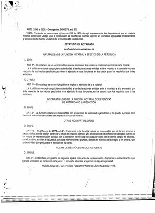 ','1,
, '
ARTS. 2546 a 2636.-Derogéidos. 0.960/10, árt. 232.
;'NOTA: Teniendo en cuenta que e1 Decreto 960 de 1970 derogó expresamente las disposiciones que en materia
notarial contenía el Código Civil, a continuación se insertan las normasvqentes en la metería, agrupadas temáticamente
y teniendo como norma fundamental el mencionado Decreto 960 .
.ESTATUTO DEL NOTARIADO
DIS~OSICIONES GENERALES
NATURALEZA DE·LA FUNCiÓN NOTARiAL Y EFECTOS DE LA FE PÚBL!CA
~. 29/73.
ART. 1e__ EI notariado es un servicio público que se presta por los notarios e implica e! ejercicio de la fe notarial.
La fe pública o notaríai otorga plena autenticidad a las declaraciones emitidas ante el notario y a lo que éste exprese:
respecto de los hechospercibidos por él en el ejercicio de sus funciones, en íos casos y con los requisitos que la ley
establece.
D.2148/83.
~ ¡

-'
ART. 1°-E! notariado es un servicio público e implica el ejercicio de la fe notarial.
la fe pública o not3rial otorga' ;>Iena autenticidad a las declaraciones emitidas ante el noteriado y a lo expresado por
éste respecto de los hechos percibidos en el ejercicio de sus funciones, en los casos y con los requisitos que la ¡~y
estsciece. . .
INCOMPATIBiLIDAD DE LA FUNCiÓN NOTARIAL CON EJERCICI.O
DE AUTORIDAD O JURISDICCiÓN
D.960170
'. " "
. ART. :?o-:-La funciónnotarial es incompatible con el ejercicio de autoridad o jl{risdicción y no puede eiercerseslnc
dentro de los límites territoriales dei respectivo círculo de notaría. . . . .
OTRAS INCOMPATIBILIDADES
ART. 10.-Mcdificado. L. 29/73, arto 21. El ejercicio de la funciórtnotarial es incompatible con el de todo emo'eo o
cargo público: con la gestión partir.!:ar u oñcia! de negocios ajenos; (/jl) el ejercicio de la profesión de abogado; con el uP.
los t:::Jr~?::sde representación política; con la condición de ministrg de cualquier culto; con eldeics cargos de albacea,
curador ,;ative, au~iliarde la justicij, CQntoda intervención en pailtica, distinta dei ejercicio del sufragio, y en qeneral, con
toda actividad que pe~ud¡que el ejorc:cio<le .su cargo.
NOCiÓN DE GESTiÓN ~E NEGOCIOS AJENOS
·1
i
D.2148/83. ¡
;
I
ART. 4°-Entiéndese por. gestión de neqocos aje~cs todo acto de representación, dlsposiciÓfl o admir;istraclón que
ejecute un notario en nombre de otra perscr=. S8!VO jós atinentes a! ejercico de la patria potestad.
POSIBILIDAD Dti_ :'~o¡-.l'.F:!a DEFORMAR. PARTE DE JUNTAS DIRECTIVAS
-----=
-'-----= -- -- - - - - - - - - - - - - - - -o;
 