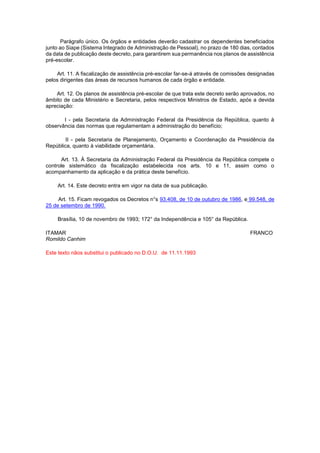 Parágrafo único. Os órgãos e entidades deverão cadastrar os dependentes beneficiados 
junto ao Siape (Sistema Integrado de Administração de Pessoal), no prazo de 180 dias, contados 
da data de publicação deste decreto, para garantirem sua permanência nos planos de assistência 
pré-escolar. 
Art. 11. A fiscalização de assistência pré-escolar far-se-á através de comissões designadas 
pelos dirigentes das áreas de recursos humanos de cada órgão e entidade. 
Art. 12. Os planos de assistência pré-escolar de que trata este decreto serão aprovados, no 
âmbito de cada Ministério e Secretaria, pelos respectivos Ministros de Estado, após a devida 
apreciação: 
I - pela Secretaria da Administração Federal da Presidência da República, quanto à 
observância das normas que regulamentam a administração do benefício; 
II - pela Secretaria de Planejamento, Orçamento e Coordenação da Presidência da 
República, quanto à viabilidade orçamentária. 
Art. 13. À Secretaria da Administração Federal da Presidência da República compete o 
controle sistemático da fiscalização estabelecida nos arts. 10 e 11, assim como o 
acompanhamento da aplicação e da prática deste benefício. 
Art. 14. Este decreto entra em vigor na data de sua publicação. 
Art. 15. Ficam revogados os Decretos n°s 93.408, de 10 de outubro de 1986, e 99.548, de 
25 de setembro de 1990. 
Brasília, 10 de novembro de 1993; 172° da Independência e 105° da República. 
ITAMAR FRANCO 
Romildo Canhim 
Este texto nãos substitui o publicado no D.O.U. de 11.11.1993 
