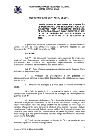 PREFEITURA MUNICIPAL DE GOVERNADOR VALADARES
ESTADO DE MINAS GERAIS
1
Decreto nº 9.998, de 14 de abril de 2014.
DECRETO Nº 9.998, DE 14 ABRIL DE 2014.
DISPÕE SOBRE O PROGRAMA DE AVALIAÇÃO
DE DESEMPENHO DOS SERVIDORES PÚBLICOS
MUNICIPAIS PARA PROGRESSÃO FUNCIONAL
DE ACORDO COM A LEI COMPLEMENTAR Nº 170,
DE 29 DE JANEIRO DE 2014 E REVOGA O
DECRETO Nº 8.540, DE 25 DE SETEMBRO DE
2006.
A prefeita municipal de Governador Valadares, do Estado de Minas
Gerais, no uso de suas atribuições legais, e conforme disposto na Lei
Complementar nº 170, de 29 de janeiro de 2014,
DECRETA:
Art. 1º - Os servidores municipais, para aquisição de progressão
funcional por desempenho, submeter-se-ão à avaliação de desempenho,
obedecendo aos princípios da legalidade, impessoalidade, moralidade,
publicidade, eficiência, do contraditório e da ampla defesa.
Art. 2º - Para efeito de aplicação do disposto neste Decreto, ficam
definidos os seguintes termos:
I – A Avaliação de Desempenho é um processo de
acompanhamento contínuo e sistemático dos resultados do trabalho desenvolvido
pelo servidor.
II – Unidade de avaliação é o local onde o servidor encontra-se
lotado.
III – Ciclo de Avaliação é o período de 24 (vinte e quatro) meses
consecutivos considerados para a realização de Avaliação de Desempenho de
que trata o art. 1º.
a) A contagem de tempo do Ciclo de Avaliação ficará suspensa nos
casos de: licenças para tratamento de saúde e sem vencimento; nomeação para
cargo comissionado que não esteja diretamente relacionado ao seu cargo de
carreira; afastamento para campanha eleitoral e/ou exercer mandato eletivo;
cessões para órgão estadual, federal, pessoa jurídica de direito privativo sem fins
lucrativos, para outro município diverso deste ou poder legislativo desde que
exerça cargo que não guarde afinidade com seu cargo de nomeação; encontrar-
se em desvio de função;
b) O cálculo da contagem do tempo do Ciclo de Avaliação será
reiniciado a partir do retorno ao cargo efetivo.
 