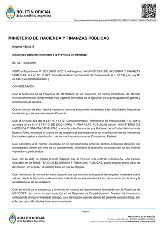 MINISTERIO DE HACIENDA Y FINANZAS PÚBLICAS
Decreto 490/2016
Dispónese adelanto financiero a la Provincia de Mendoza.
Bs. As., 16/03/2016
VISTO el Expediente N° S01:0045118/2016 del Registro del MINISTERIO DE HACIENDA Y FINANZAS
PÚBLICAS, la Ley N° 11.672, Complementaria Permanente de Presupuesto (t.o. 2014) y la Ley N°
23.548 y sus modificaciones, y
CONSIDERANDO:
Que el Gobierno de la Provincia de MENDOZA se ve impedido, en forma transitoria, de atender
financieramente los compromisos más urgentes derivados de la ejecución de su presupuesto de gastos y
amortización de deudas.
Que en función de ello, resulta necesario procurar soluciones inmediatas a las dificultades financieras
transitorias por las que atraviesa la Provincia.
Que el Artículo 124 de la Ley N° 11.672, Complementaria Permanente de Presupuesto (t.o. 2014),
autoriza al ex MINISTERIO DE ECONOMÍA Y FINANZAS PÚBLICAS actual MINISTERIO DE
HACIENDA Y FINANZAS PÚBLICAS, a acordar a las Provincias y al Gobierno de la Ciudad Autónoma de
Buenos Aires, anticipos a cuenta de las respectivas participaciones en el producido de los Impuestos
Nacionales sujetos a distribución o de los montos previstos en el Compromiso Federal.
Que conforme a la norma reseñada en el considerando anterior, dichos anticipos deberán ser
reintegrados dentro del mes de su otorgamiento, mediante la retención del producido de los mismos
impuestos coparticipados.
Que, por su lado, el citado artículo dispone que el PODER EJECUTIVO NACIONAL, con opinión
favorable del ex MINISTERIO DE ECONOMÍA Y FINANZAS PÚBLICAS, podrá ampliar dicho plazo de
devolución, sin exceder el ejercicio fiscal en que se otorgue.
Que, asimismo, la norma en trato dispone que los montos anticipados devengarán intereses sobre
saldos, desde la fecha de su desembolso hasta la de su efectiva devolución, de acuerdo con la tasa y la
modalidad que allí se establece.
Que en virtud de lo expuesto, y teniendo en cuenta el requerimiento formulado por la Provincia de
MENDOZA, así como su participación en el Régimen de Coparticipación Federal de Impuestos,
corresponde otorgar el mentado anticipo, cuya devolución operará dentro del presente ejercicio fiscal, con
el fin de cubrir dificultades financieras transitorias.
https://www.boletinoficial.gob.ar/pdf/linkQR/TUFrY3FKb1VNUlkrdTVReEh2ZkU0dz09
Página 1
 