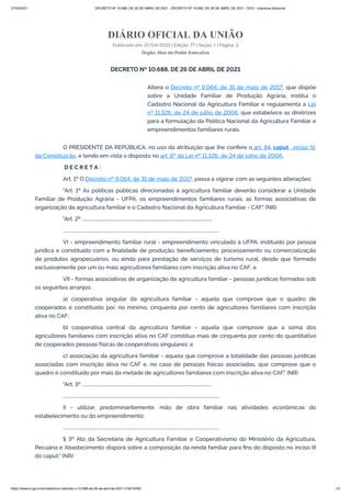 27/04/2021 DECRETO Nº 10.688, DE 26 DE ABRIL DE 2021 - DECRETO Nº 10.688, DE 26 DE ABRIL DE 2021 - DOU - Imprensa Nacional
https://www.in.gov.br/en/web/dou/-/decreto-n-10.688-de-26-de-abril-de-2021-316016356 1/2
DIÁRIO OFICIAL DA UNIÃO
Publicado em: 27/04/2021 | Edição: 77 | Seção: 1 | Página: 3
Órgão: Atos do Poder Executivo
DECRETO Nº 10.688, DE 26 DE ABRIL DE 2021
Altera o Decreto nº 9.064, de 31 de maio de 2017, que dispõe
sobre a Unidade Familiar de Produção Agrária, institui o
Cadastro Nacional da Agricultura Familiar e regulamenta a Lei
nº 11.326, de 24 de julho de 2006, que estabelece as diretrizes
para a formulação da Política Nacional da Agricultura Familiar e
empreendimentos familiares rurais.
O PRESIDENTE DA REPÚBLICA, no uso da atribuição que lhe confere o art. 84, caput , inciso IV,
da Constituição, e tendo em vista o disposto no art. 6º da Lei nº 11.326, de 24 de julho de 2006,
D E C R E T A :
Art. 1º O Decreto nº 9.064, de 31 de maio de 2017, passa a vigorar com as seguintes alterações:
"Art. 1º As políticas públicas direcionadas à agricultura familiar deverão considerar a Unidade
Familiar de Produção Agrária - UFPA, os empreendimentos familiares rurais, as formas associativas de
organização da agricultura familiar e o Cadastro Nacional da Agricultura Familiar - CAF." (NR)
"Art. 2º ...................................................................................................................
..........................................................................................................................................
VI - empreendimento familiar rural - empreendimento vinculado à UFPA, instituído por pessoa
jurídica e constituído com a ﬁnalidade de produção, beneﬁciamento, processamento ou comercialização
de produtos agropecuários, ou ainda para prestação de serviços de turismo rural, desde que formado
exclusivamente por um ou mais agricultores familiares com inscrição ativa no CAF; e
VII - formas associativas de organização da agricultura familiar - pessoas jurídicas formadas sob
os seguintes arranjos:
a) cooperativa singular da agricultura familiar - aquela que comprove que o quadro de
cooperados é constituído por, no mínimo, cinquenta por cento de agricultores familiares com inscrição
ativa no CAF;
b) cooperativa central da agricultura familiar - aquela que comprove que a soma dos
agricultores familiares com inscrição ativa no CAF constitua mais de cinquenta por cento do quantitativo
de cooperados pessoas físicas de cooperativas singulares; e
c) associação da agricultura familiar - aquela que comprove a totalidade das pessoas jurídicas
associadas com inscrição ativa no CAF e, no caso de pessoas físicas associadas, que comprove que o
quadro é constituído por mais da metade de agricultores familiares com inscrição ativa no CAF." (NR)
"Art. 3º ...................................................................................................................
..........................................................................................................................................
II - utilizar, predominantemente, mão de obra familiar nas atividades econômicas do
estabelecimento ou do empreendimento;
..........................................................................................................................................
§ 3º Ato da Secretaria de Agricultura Familiar e Cooperativismo do Ministério da Agricultura,
Pecuária e Abastecimento disporá sobre a composição da renda familiar para ﬁns do disposto no inciso III
do caput." (NR)
 