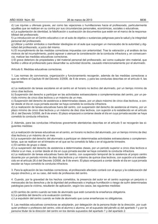 d) Las injurias u ofensas graves, así como las vejaciones o humillaciones hacia el profesorado, particularmente
aquéllas que se realicen en su contra por sus circunstancias personales, económicas, sociales o educativas.
e) La suplantación de identidad, la falsificación o sustracción de documentos que estén en el marco de la responsa-
bilidad del profesorado.
f) La introducción en el Centro educativo o en el aula de objetos o sustancias peligrosas para la salud y la integridad
personal del profesorado.
g) Utilizar y exhibir símbolos o manifestar ideologías en el aula que supongan un menoscabo de la autoridad y dig-
nidad del profesorado, a juicio del mismo.
h) El incumplimiento de las medidas correctoras impuestas con anterioridad. Tras la valoración y el análisis de los
motivos de tal incumplimiento, podrá agravar o atenuar la consideración de la conducta infractora y, en consecuen-
cia, matizar las medidas educativas correctoras.
i) El grave deterioro de propiedades y del material personal del profesorado, así como cualquier otro material, que
facilite o utilice el profesorado para desarrollar su actividad docente, causado intencionadamente por el alumnado.
Artículo 6. Medidas educativas correctoras.
1. Las normas de convivencia, organización y funcionamiento recogerán, además de las medidas correctoras a
que se refiere el Capítulo III del Decreto 3/2008, de 8 de enero, y para las conductas descritas en el artículo 4, las
siguientes:
a) La realización de tareas escolares en el centro en el horario no lectivo del alumnado, por un tiempo mínimo de
cinco días lectivos.
b) Suspensión del derecho a participar en las actividades extraescolares o complementarias del centro, por un pe-
ríodo mínimo de cinco días lectivos y un máximo de un mes.
c) Suspensión del derecho de asistencia a determinadas clases, por un plazo máximo de cinco días lectivos, a con-
tar desde el día en cuya jornada escolar se haya cometido la conducta infractora.
d) La realización de tareas educativas fuera del centro, con suspensión del derecho de asistencia al mismo, por un
plazo mínimo de cinco días lectivos y un máximo de diez días lectivos, con sujeción a lo establecido en el artículo
26.d. del Decreto 3/2008, de 8 de enero. El plazo empezará a contarse desde el día en cuya jornada escolar se haya
cometido la conducta infractora.
2. Además, para las conductas infractoras gravemente atentatorias descritas en el artículo 5 se recogerán las si-
guientes medidas:
a) La realización de tareas educativas en el centro, en horario no lectivo del alumnado, por un tiempo mínimo de diez
días lectivos y un máximo de un mes.
b) La suspensión del derecho del alumnado a participar en determinadas actividades extraescolares o complemen-
tarias, que se realicen en el trimestre en el que se ha cometido la falta o en el siguiente trimestre.
c) El cambio de grupo o clase.
d) La suspensión del derecho de asistencia a determinadas clases, por un periodo superior a cinco días lectivos e
inferior a un mes, a contar desde el día en cuya jornada escolar se haya cometido la conducta infractora.
e) La realización de tareas educativas fuera del centro, con suspensión temporal de la asistencia al propio centro
docente por un periodo mínimo de diez días lectivos y un máximo de quince días lectivos, con sujeción a lo estable-
cido en el artículo 26.d del Decreto 3/2008, de 8 de enero. El plazo empezará a contar desde el día en cuya jornada
escolar se haya cometido la conducta infractora.
3. Para la aplicación de las medidas correctoras, el profesorado afectado contará con el apoyo y la colaboración del
equipo directivo y, en su caso, del resto de profesores del centro.
4. Cuando, por la gravedad de los hechos cometidos, la presencia del autor en el centro suponga un perjuicio o
menoscabo de los derechos y de la dignidad del profesorado o implique humillación o riesgo de sufrir determinadas
patologías para la víctima, resultarán de aplicación, según los casos, las siguientes medidas:
a) El cambio de centro cuando se trate de alumnado que esté cursando la enseñanza obligatoria.
b) La pérdida del derecho a la evaluación continúa.
c) La expulsión del centro cuando se trate de alumnado que curse enseñanzas no obligatorias.
5. Las medidas educativas correctoras se adoptarán, por delegación de la persona titular de la dirección, por cual-
quier profesor o profesora del centro, oído el alumno o alumna, en el supuesto del párrafo a) del apartado 1 y por la
persona titular de la dirección del centro en los demás supuestos del apartado 1 y del apartado 2.
AÑO XXXII Núm. 60 26 de marzo de 2013 8836
 