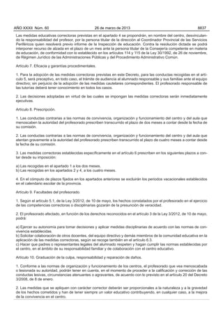 Las medidas educativas correctoras previstas en el apartado 4 se propondrán, en nombre del centro, desvinculan-
do la responsabilidad del profesor, por la persona titular de la dirección al Coordinador Provincial de las Servicios
Periféricos quien resolverá previo informe de la Inspección de educación. Contra la resolución dictada se podrá
interponer recurso de alzada en el plazo de un mes ante la persona titular de la Consejería competente en materia
de educación, de conformidad con lo establecido en los artículos 114 y 115 de la Ley 30/1992, de 26 de noviembre,
de Régimen Jurídico de las Administraciones Públicas y del Procedimiento Administrativo Común.
Artículo 7. Eficacia y garantías procedimentales.
1. Para la adopción de las medidas correctoras previstas en este Decreto, para las conductas recogidas en el artí-
culo 5, será preceptivo, en todo caso, el trámite de audiencia al alumnado responsable y sus familias ante el equipo
directivo; sin perjuicio de la adopción de las medidas cautelares correspondientes. El profesorado responsable de
las tutorías deberá tener conocimiento en todos los casos.
2. Las decisiones adoptadas en virtud de las cuales se impongan las medidas correctoras serán inmediatamente
ejecutivas.
Artículo 8. Prescripción.
1. Las conductas contrarias a las normas de convivencia, organización y funcionamiento del centro y del aula que
menoscaben la autoridad del profesorado prescriben transcurrido el plazo de dos meses a contar desde la fecha de
su comisión.
2. Las conductas contrarias a las normas de convivencia, organización y funcionamiento del centro y del aula que
atentan gravemente a la autoridad del profesorado prescriben transcurrido el plazo de cuatro meses a contar desde
la fecha de su comisión.
3. Las medidas correctoras establecidas específicamente en el artículo 6 prescriben en los siguientes plazos a con-
tar desde su imposición:
a) Las recogidas en el apartado 1 a los dos meses.
b) Las recogidas en los apartados 2 y 4, a los cuatro meses.
4. En el cómputo de plazos fijados en los apartados anteriores se excluirán los periodos vacacionales establecidos
en el calendario escolar de la provincia.
Artículo 9. Facultades del profesorado.
1. Según el artículo 5.1, de la Ley 3/2012, de 10 de mayo, los hechos constatados por el profesorado en el ejercicio
de las competencias correctoras o disciplinarias gozarán de la presunción de veracidad.
2. El profesorado afectado, en función de los derechos reconocidos en el artículo 3 de la Ley 3/2012, de 10 de mayo,
podrá:
a) Ejercer su autonomía para tomar decisiones y aplicar medidas disciplinarias de acuerdo con las normas de con-
vivencia establecidas.
b) Solicitar colaboración de otros docentes, del equipo directivo y demás miembros de la comunidad educativa en la
aplicación de las medidas correctoras, según se recoge también en el artículo 6.3.
c) Hacer que padres o representantes legales del alumnado respeten y hagan cumplir las normas establecidas por
el centro, en el ámbito de su responsabilidad familiar y de colaboración con el centro educativo.
Artículo 10. Graduación de la culpa, responsabilidad y reparación de daños.
1. Conforme a las normas de organización y funcionamiento de los centros, el profesorado que vea menoscabada
o lesionada su autoridad, podrán tener en cuenta, en el momento de proceder a la calificación y corrección de las
conductas lesivas, circunstancias atenuantes o agravantes, de acuerdo con lo previsto en el artículo 20 del Decreto
3/2008, de 8 de enero.
2. Las medidas que se apliquen con carácter corrector deberán ser proporcionales a la naturaleza y a la gravedad
de los hechos cometidos y han de tener siempre un valor educativo contribuyendo, en cualquier caso, a la mejora
de la convivencia en el centro.
AÑO XXXII Núm. 60 26 de marzo de 2013 8837
 