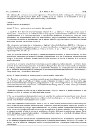 3. En todo caso, las normas de convivencia, organización y funcionamiento de los centros pueden establecer aque-
llos casos en los que la reparación de los daños causados pueda ser sustituida por la realización de tareas que
contribuyan a la mejora del centro, de sus actividades y funcionamiento.
Capítulo III
Medidas de apoyo al profesorado.
Artículo 11. Apoyo y asesoramiento administrativo al profesorado.
1. A los efectos de lo dispuesto en el párrafo c) del artículo 8 de la Ley 3/2012, de 10 de mayo, y con el objeto de
dar respuesta a las situaciones de conflicto escolar en las que pueda verse implicado el profesorado de los centros
y demás miembros de la comunidad educativa, se crea la Unidad de Atención al Profesorado, como una unidad
administrativa con las funciones de protección, asesoramiento y apoyo al profesorado, que atenderá cada caso de
forma individual en función de la problemática que se plantee, asesorando y poniendo en conocimiento del afectado
las acciones concretas que se deban emprender.
2. En este sentido, y en desarrollo de lo dispuesto en el párrafo f) del artículo 8 de la Ley 3/2012, de 10 de mayo, se
establecerá un protocolo operativo de actuación de los centros educativos en coordinación con la consejería com-
petente en materia de protección ciudadana, a través de la unidad a la que se refiere el apartado 1 y en todos los
supuestos previstos por esta Ley.
3. Una vez iniciado el protocolo de actuación, a consejería competente en materia de educación realizará una reco-
gida de datos significativos del profesorado afectado y de la situación en la que se encuentra, respetando en todo
momento el anonimato, evaluando el grado de conflictividad y tratando de resolver la situación de la forma más
beneficiosa posible.
4. Asimismo, la consejería competente en materia de educación elaborará una base de datos y un informe de se-
guimiento de las actuaciones que se estén desarrollando al amparo de lo dispuesto en este artículo, con el objetivo
de evaluar y analizar la incidencia y gravedad de las conductas infractoras, sus causas y repercusiones, de manera
que se arbitren las medidas oportunas para mejorar el ambiente de respeto hacia el profesorado y de convivencia y
trabajo en las aulas y en los centros educativos.
Artículo 12. Asistencia jurídica al profesorado de los centros privados concertados.
1. La Consejería competente en materia de educación proporcionará asistencia jurídica al profesorado de los cen-
tros docentes privados concertados, a través del servicio contratado a tal efecto de acuerdo con la normativa regu-
ladora de la contratación del sector público, en aquellos casos en que habiéndose producido una conducta contraria
a las normas de convivencia, organización y funcionamiento del centro y del aula, la misma constituya un atentado
contra la autoridad del profesorado.
2. El servicio de asistencia jurídica al que se refiere el apartado 1 no podrá prestarse en aquellos supuestos en que
hubiera un conflicto de intereses con la Administración regional.
3. Una vez producida la conducta atentatoria contra la autoridad del profesorado la dirección del centro docente
privado concertado podrá solicitar la asistencia jurídica mediante escrito dirigido a la persona titular de la Dirección
General competente en materia de convivencia escolar.
4. Los Servicios Periféricos de la provincia donde se ubica el centro docente privado concertado verificarán que la
conducta descrita por la dirección del centro supone un atentado contra la autoridad del profesorado, y emitirá un
informe en el plazo máximo de diez días que se trasladará a la Dirección General competente en materia de convi-
vencia escolar que dictará y notificará la resolución de reconocimiento de asistencia jurídica en el plazo máximo de
un mes a contar desde la fecha de entrada de la solicitud en el registro del órgano competente para resolver. Trans-
currido dicho plazo sin que se hubiera dictado y notificado resolución alguna, se entenderá estimada por silencio
administrativo la solicitud de asistencia.
Contra las resoluciones recaídas en este procedimiento cabrá interponer recurso de alzada ante la persona titular
de la Consejería competente en materia de educación en los términos previstos en los artículos 114 y 115 de la Ley
30/1992, de 26 de noviembre, de Régimen Jurídico de las Administraciones Públicas y del Procedimiento Adminis-
trativo Común.
AÑO XXXII Núm. 60 26 de marzo de 2013 8838
 