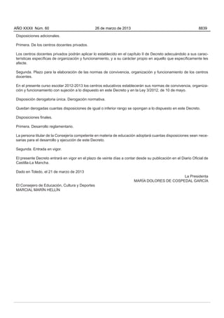 Disposiciones adicionales.
Primera. De los centros docentes privados.
Los centros docentes privados podrán aplicar lo establecido en el capítulo II de Decreto adecuándolo a sus carac-
terísticas específicas de organización y funcionamiento, y a su carácter propio en aquello que específicamente les
afecte.
Segunda. Plazo para la elaboración de las normas de convivencia, organización y funcionamiento de los centros
docentes.
En el presente curso escolar 2012-2013 los centros educativos establecerán sus normas de convivencia, organiza-
ción y funcionamiento con sujeción a lo dispuesto en este Decreto y en la Ley 3/2012, de 10 de mayo.
Disposición derogatoria única. Derogación normativa.
Quedan derogadas cuantas disposiciones de igual o inferior rango se opongan a lo dispuesto en este Decreto.
Disposiciones finales.
Primera. Desarrollo reglamentario.
La persona titular de la Consejería competente en materia de educación adoptará cuantas disposiciones sean nece-
sarias para el desarrollo y ejecución de este Decreto.
Segunda. Entrada en vigor.
El presente Decreto entrará en vigor en el plazo de veinte días a contar desde su publicación en el Diario Oficial de
Castilla-La Mancha.
Dado en Toledo, el 21 de marzo de 2013
La Presidenta
MARÍA DOLORES DE COSPEDAL GARCÍA
El Consejero de Educación, Cultura y Deportes
MARCIAL MARÍN HELLÍN
AÑO XXXII Núm. 60 26 de marzo de 2013 8839
 