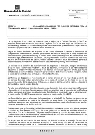 A-4.UNE.MOD.37
D E C I S I Ó N
Comunidad de Madrid
La Ley Orgánica 8/2013, de 9 de diciembre, para la Mejora de la Calidad Educativa (LOMCE, en
adelante), modifica en su artículo único la Ley Orgánica 2/2006, de 3 de mayo, de Educación (LOE,
en adelante) y entiende por currículo la regulación de los elementos que determinan los procesos de
enseñanza y aprendizaje para cada una de las enseñanzas.
Según la nueva redacción del Capítulo III del Título Preliminar, Currículo y distribución de
competencias, corresponde al Gobierno fijar el diseño del currículo básico con el fin de asegurar una
formación común y el carácter oficial y la validez de las titulaciones otorgadas. En desarrollo de este
imperativo legal, el Ministerio de Educación, Cultura y Deporte ha publicado con fecha de 3 de enero
de 2015 en el Boletín Oficial del Estado, el Real Decreto 1105/2014, de 26 de diciembre, por el que
se establece el currículo básico de la Educación Secundaria Obligatoria y del Bachillerato.
De acuerdo con el contenido del nuevo artículo 6 bis.2 apartado c) de la LOE, recogido en el artículo
3.1c) del citado Real Decreto 1105/2014, de 26 de diciembre, corresponde a las Administraciones
educativas el establecimiento del currículo de las distintas enseñanzas reguladas en ella, que incluirá
en todo caso, el currículo básico establecido por el Ministerio de Educación, Cultura y Deporte. Tal es
el objeto del presente Decreto en lo que se refiere al Bachillerato.
Conforme a las disposiciones mencionadas en el párrafo anterior, en sus respectivos apartados d),
los centros docentes podrán complementar, en su caso, el currículo de la etapa en uso de su
autonomía, dentro de la regulación y límites que, de acuerdo con la normativa vigente, establece la
Comunidad de Madrid en este decreto.
Por otro lado, el citado real decreto establece en su disposición final primera que las modificaciones
introducidas en el currículo, la organización, objetivos, requisitos para la obtención de certificados y
títulos, programas, promoción y evaluaciones de Bachillerato se implantarán para el primer curso en
el curso escolar 2015-2016, y para segundo curso en el curso escolar 2016-2017.
La Comunidad de Madrid, al amparo de lo previsto en el artículo 29 del Estatuto de Autonomía, es
plenamente competente en materia de educación no universitaria, y le corresponde, por tanto,
establecer las normas que, respetando las competencias estatales, desarrollen los aspectos que han
de ser de aplicación en su ámbito territorial.
Procede, pues, que la Comunidad de Madrid apruebe la normativa que, por un lado, integre y respete
lo previsto en Real Decreto 1105/2014, de 26 de diciembre, por el que se establece el currículo
básico de la Educación Secundaria Obligatoria y del Bachillerato, y, por otro, lo desarrolle de acuerdo
con la potestad que le ha sido atribuida, regulando la práctica educativa en el Bachillerato dentro del
ámbito territorial de esta Comunidad Autónoma.
En el proceso de elaboración de este decreto ha emitido dictamen el Consejo Escolar de la
Comunidad de Madrid, de acuerdo con el artículo 2.1.b) de la Ley 12/1999, de 29 de abril, de
creación del Consejo Escolar de la Comunidad de Madrid, modificada por el artículo 29 de la Ley
REFERENCIA
NÚMERO
N.º Y AÑO DEL EXPEDIENTE
2015
DECRETO , DEL CONSEJO DE GOBIERNO, POR EL QUE SE ESTABLECE PARA LA
COMUNIDAD DE MADRID EL CURRÍCULO DEL BACHILLERATO.
EDUCACIÓN, JUVENTUD Y DEPORTECONSEJERÍA DE
 