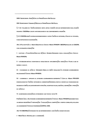 ..........................................................................................................

    XXIV- Secretariade AviaçãoCivil da Presidênciada República;e

    XXV Secretariade ComunicaçãoSocialda Presidênciada República.
       -

    § 1 Os titulares dos órgãos referidos neste artigo poderão indicar representantes para atuação
    peranteo CGCOP em casode impossibilidade de seu comparecimentoa reuniões.
                  A,

    § 2 O CGCOP poderá convidar representantesde outros órgãosou entidades, públicos ou privados,
               A
    paraparticipardas suasreuniões.

    Art. 3 Fica instituído o Grupo Executivo da Copado Mundo FIFA2014- GECOP ,
                                                                            Avinculado ao CGCOP ,
                                                                                               A
    com as seguintesatribuições:

    I - instituir o Plano Estratégico das Açõesdo Governo Brasileiro para a realizaçãoda Copa do
    Mundo FIFA2014;

    II - estabelecer metas e monitorar os resultados de implementaçãoe execuçãodo Plano a que se
    refere o inciso I;

    III - discriminar as ações do Orçamento Geral da União vinculadas às atividades governamentais
    relacionadasà Copado Mundo FIFA2014;

    IV - coordenar e aprovar as atividades governamentais referentes à Copa do Mundo FIFA2014
    desenvolvidaspor órgãose entidades da administraçãofederaldiretae indiretaou financiadascom
    recursos da União,inclusive mediante patrocnio, incentivos fiscais, subsídios, subvençõese operações
                                               í
    de crédito; e

    V- acompanhara execuçãodas atividadesde que tratao inciso IV.

    Parágrafoúnico. Asatividades governamentaisreferentesà Copado Mundo FIFA2014abrangemtodas
    as medidas necessáriasà preparaçãoe à realizaçãodas competiçõese eventos correlatos, inclusive
    as concernentesà Copadas ConfederaçõesFIFA 2013.
                                              de

    Art.4O GECOP seráintegradopor um representantede cadaórgãoa seguir indicado:
                A

    I - Ministério do Esporte,que o coordenará;
 