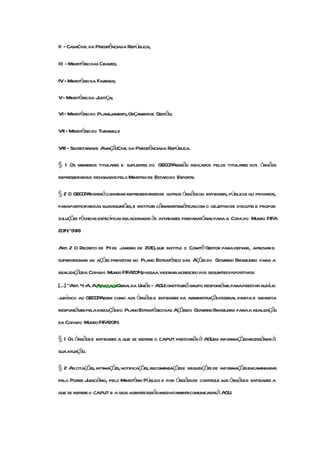 II - CasaCivil da Presidênciada República;

III - Ministério das Cidades;

IV- Ministério da Fazenda;

V- Ministério da Justiça;

VI- Ministério do Planejamento,Orçamentoe Gestão;

VII - Ministério do Turismo; e

VIII - Secretariade AviaçãoCivil da Presidênciada República.

§ 1 Os membros titulares e suplentes do GECOP serão indicados pelos titulares dos órgãos
                                             A
representadose designadospelo Ministro de Estadodo Esporte.

§ 2 O GECOP poderá convidar representantesde outros órgãosou entidades, públicos ou privados,
           A
paraparticipardas suasreuniões,e instituir câmarastemáticascom o objetivo de discutir e propor
soluções técnicas específicas relacionadasàs atividades preparatórias para a Copa do Mundo FIFA
2014."(NR)

Art. 2 O Decreto de 14 de janeiro de 2010,que institui o Comitê Gestor para definir, aprovar e
supervisionar as ações previstas no Plano Estratégico das Ações do Governo Brasileiro para a
realizaçãoda Copado Mundo FIFA passaa vigoraracrescido dos seguintesdispositivos:
                              2014,
[...] "Art. 4 - AAdvocacia
              A.         -Geralda União - AGUconstituirá grupo responsávelparaprestarauxlio
                                                                                        í
jurídico ao GECOP ,bem como aos órgãos e entidades da administraçãofederal direta e indireta
                 A
responsáveispela execuçãodo PlanoEstratégico das Açõesdo Governo Brasileiro paraa realização
da Copado Mundo FIFA2014.

§ 1 Os órgãos e entidades a que se refere o caput prestarãoà AGUas informaçõesnecessáriasà
suaatuação.

§ 2 Ascitações, intimações,notificações,recomendaçõese requisições de informaçõesencaminhadas
pelo Poder Judiciário, pelo Ministério Público e por órgãosde controle aos órgãose entidades a
que se refere o caput e a seus agentesserãoimediatamentecomunicadasà AGU.
 