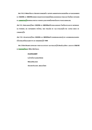 Art.4- O Ministério do Esporte forneceráo suporte administrativonecessário ao funcionamento
      B.
        A          Apodendo requisitarinformaçõesrelacionadasao temaaos órgãose entidades
do CGCOP e do GECOP ,
da administraçãofederaldiretae indireta,que deverãoprestálas no prazoassinalado.
                                                         -

Art.4- Asdeliberaçõesdo CGCOP e do GECOP serãopublicadasnos órgãosoficiais de imprensae
     C.                      A          A
na Internet, em instrumento próprio, sem prejuzo de sua divulgação por outros meios de
                                              í
comunicação.

Art. 4 - Aparticipaçãono CGCOP e no GECOP será consideradaserviço de naturezarelevantee
       D.                     A          A
não ensejaráqualquertipo de remuneração."(NR)

  Art. 3 Este Decreto entraem vigor na datade sua publicação.Braslia, 26 de julho de 2011; 190
                                                                 í
da Independênciae 123da República.

                DILM ROUSSEFF
                    A
                Luíz Inácio LucenaAdams
                MiriamBelchior
                OrlandoSilvade JesusJúnior
 