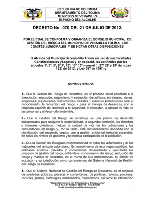 REPUBLICA DE COLOMBIA
                         DEPARTAMENTO DEL TOLIMA
                          MUNICIPIO DE VENADILLO
                           DSPACHO DEL ALCALDE

        DECRETO No 070 DEL 21 DE JULIO DE 2012.

 POR EL CUAL SE CONFORMA Y ORGANIZA EL CONSEJO MUNICIPAL DE
  GESTIÓN DEL RIESGO DEL MUNICIPIO DE VENADILLO TOLIMA, LOS
     COMITÉS MUNICIPALES Y SE DICTAN OTRAS DISPOSICIONES.


      El Alcalde del Municipio de Venadillo Tolima en uso de sus facultades
         Constitucionales y Legales y en especial, las conferidas por los
      artículos 1º, 2º, 3º, 6º.9º, 12º, 13º, 15º numeral 1, 27º 28º y 29º de la Ley
                          1523 de 2012, y Ley 397 de 1997, y



                                      CONSIDERANDO:


1.- Que la Gestión del Riesgo de Desastres, es un proceso social orientado a la
formulación, ejecución, seguimiento y evaluación de políticas, estrategias, planes,
programas, regulaciones, instrumentos, medidas y acciones permanentes para el
conocimiento, la reducción del riesgo y para el manejo de desastres, con el
propósito explícito de contribuir a la seguridad, el bienestar, la calidad de vida de
las personas y al desarrollo sostenible.

2.- Que la Gestión del Riesgo se constituye en una política de desarrollo
indispensable para asegurar la sostenibilidad, la seguridad territorial, los derechos
e intereses colectivos, mejorar la calidad de vida de las poblaciones y las
comunidades en riesgo y, por lo tanto, está intrínsecamente asociada con la
planificación del desarrollo seguro, con la gestión ambiental territorial sostenible,
en todos los niveles de gobierno y la efectiva participación de la población.

3.- Que la Gestión del Riesgo es responsabilidad de todas las autoridades y de los
habitantes del territorio colombiano. En cumplimiento de esta responsabilidad, las
entidades públicas, privadas y comunitarias desarrollarán y ejecutarán los
procesos de gestión del riesgo, entiéndase: conocimiento del riesgo, reducción del
riesgo y manejo de desastres, en el marco de sus competencias, su ámbito de
actuación y su jurisdicción, como componentes del Sistema Nacional de Gestión
del Riesgo de Desastres.

4.- Que el Sistema Nacional de Gestión del Riesgo de Desastres, es el conjunto
de entidades públicas, privadas y comunitarias, de políticas, normas, procesos,
recursos, planes, estrategias, instrumentos, mecanismos, así como la información
                     “Desarrollo Humano con Participación y Transparencia”
                         Cra 5 No. 3-94 Teléfono 2840270 – Fax 2840231
                            E mail alcaldía@venadillo-tolima.gov.co
                                                                                      1
 