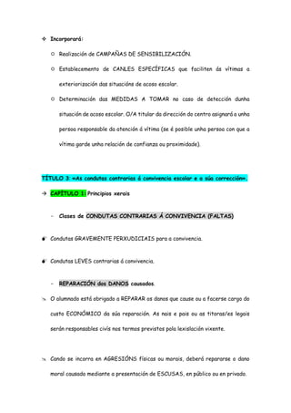  Incorporará:
 Realización de CAMPAÑAS DE SENSIBILIZACIÓN.
 Establecemento de CANLES ESPECÍFICAS que faciliten ás vítimas a
exteriorización das situacións de acoso escolar.
 Determinación das MEDIDAS A TOMAR no caso de detección dunha
situación de acoso escolar. O/A titular da dirección do centro asignará a unha
persoa responsable da atención á vítima (se é posible unha persoa con que a
vítima garde unha relación de confianza ou proximidade).
TÍTULO 3: «As condutas contrarias á convivencia escolar e a súa corrección».
 CAPÍTULO 1: Principios xerais
- Clases de CONDUTAS CONTRARIAS Á CONVIVENCIA (FALTAS)
 Condutas GRAVEMENTE PERXUDICIAIS para a convivencia.
 Condutas LEVES contrarias á convivencia.
- REPARACIÓN dos DANOS causados.
 O alumnado está obrigado a REPARAR os danos que cause ou a facerse cargo do
custo ECONÓMICO da súa reparación. As nais e pais ou as titoras/es legais
serán responsables civís nos termos previstos pola lexislación vixente.
 Cando se incorra en AGRESIÓNS físicas ou morais, deberá repararse o dano
moral causado mediante a presentación de ESCUSAS, en público ou en privado.
 