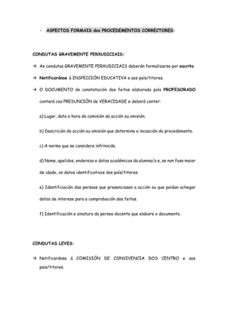 - ASPECTOS FORMAIS dos PROCEDEMENTOS CORRECTORES:
CONDUTAS GRAVEMENTE PERXUDICIAIS:
 As condutas GRAVEMENTE PERXUDICIAIS deberán formalizarse por escrito.
 Notificaránse á INSPECCIÓN EDUCATIVA e aos país/titores.
 O DOCUMENTO de constatación dos feitos elaborado polo PROFESORADO
contará coa PRESUNCIÓN de VERACIDADE e deberá conter:
a) Lugar, data e hora da comisión da acción ou omisión.
b) Descrición da acción ou omisión que determina a incoación do procedemento.
c) A norma que se considere infrinxida.
d) Nome, apelidos, enderezo e datos académicos da alumna/o e, se non fose maior
de idade, os datos identificativos dos país/titores.
e) Identificación das persoas que presenciasen a acción ou que poidan achegar
datos de interese para a comprobación dos feitos.
f) Identificación e sinatura da persoa docente que elabore o documento.
CONDUTAS LEVES:
 Notificaránse á COMISIÓN DE CONVIVENCIA DOS CENTRO e aos
pais/titores.
 