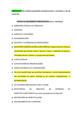 CAPÍTULO 2: Das condutas gravemente prexudiciais para a convivencia e da súa
corrección
- CONDUTAS GRAVEMENTE PERXUDICIAIS para a convivencia
 AGRESIÓNS FÍSICAS OU PSÍQUICAS
 INXURIAS
 AMEAZAS E COACCIÓNS
 DISCRIMINACIÓN
 DESAFÍO Á AUTORIDADE DO PROFESORADO
 GRAVACIÓN, MANIPULACIÓN ou DIFUSIÓN por calquera medio de imaxes ou
informacións que atenten contra o dereito á honra, a dignidade da persoa, a
intimidade persoal e familiar e a propia imaxe dos demais.
 ACOSO ESCOLAR
 SUPLANTACIÓN DE PERSONALIDADE
 DANOS MATERIAIS OU SUBSTRACCIÓN
 Os actos inxustificados que perturben gravemente o normal desenvolvemento
das actividades do centro, incluídas as de carácter complementario e
EXTRAESCOLAR.
 ACTUACIÓNS PERXUDICIAIS PARA A SAÚDE
 RESISTENCIA OU NEGATIVA DE ENTREGAR OS
OBXECTOS/SUBSTANCIAS que sexan requisadas polo profesorado.
 REITERACIÓN DE CONDUTAS LEVES
 INCUMPLIMENTO DAS SANCIÓNS
 