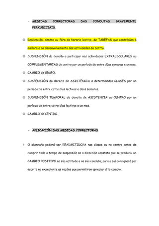 - MEDIDAS CORRECTORAS DAS CONDUTAS GRAVEMENTE
PERXUDICIAIS.
 Realización, dentro ou fóra do horario lectivo, de TAREFAS que contribúan á
mellora e ao desenvolvemento das actividades do centro.
 SUSPENSIÓN do dereito a participar nas actividades EXTRAESCOLARES ou
COMPLEMENTARIAS do centro por un período de entre dúas semanas e un mes.
 CAMBIO de GRUPO.
 SUSPENSIÓN do dereito de ASISTENCIA a determinadas CLASES por un
período de entre catro días lectivos e dúas semanas.
 SUSPENSIÓN TEMPORAL do dereito de ASISTENCIA ao CENTRO por un
período de entre catro días lectivos e un mes.
 CAMBIO de CENTRO.
- APLICACIÓN DAS MEDIDAS CORRECTORAS
 O alumna/o poderá ser READMITIDO/A nas clases ou no centro antes de
cumprir todo o tempo de suspensión se a dirección constata que se produciu un
CAMBIO POSITIVO na súa actitude e na súa conduta, para o cal consignará por
escrito no expediente as razóns que permitiron apreciar dito cambio.
 