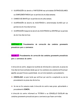  SUSPENSIÓN do dereito a PARTICIPAR nas actividades EXTRAESCOLARES
ou COMPLEMENTARIAS por un período de ata dúas semanas.
 CAMBIO DE GRUPO por un período de ata unha semana.
 SUSPENSIÓN do dereito de ASISTENCIA a determinadas CLASES por un
período de ata tres días lectivos.
 SUSPENSIÓN temporal do dereito de ASISTENCIA ao CENTRO por un período
de ata tres días lectivos.
CAPÍTULO 4: Procedementos de corrección das condutas gravemente
prexudiciais para a convivencia
Sección 1ª: Procedementos de corrección das condutas gravemente prexudiciais
para a convivencia do centro
A dirección do centro, despois da recollida de información e valoración, no prazo de
tres días lectivos (contados dende que se tivo constancia da conduta) notificará por
escrito aos pais/titures a posibilidade de corrixila mediante o procedemento:
CONCILADO: os pais terán que notificar por escrito a aceptación ou non do
procedemento no prazo dun día lectivo.
Se non se lle comunica nada á dirección do centro nese prazo, aplicaráselle o
procedemento COMÚN.
A dirección do centro informará ao TITOR/A e ao CONSELLO ESCOLAR das
condutas gravemente prexudiciais para a convivencia que fosen corrixidas.
 