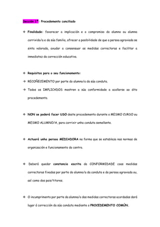 Sección 1ª: Procedemento conciliado
 Finalidade: favorecer a implicación e o compromiso do alumno ou alumna
corrixido/a e da súa familia, ofrecer a posibilidade de que a persoa agraviada se
sinta valorada, axudar a consensuar as medidas correctoras e facilitar a
inmediatez da corrección educativa.
 Requisitos para o seu funcionamento:
 RECOÑECEMENTO por parte do alumno/a da súa conduta.
 Todos os IMPLICADOS mostren a súa conformidade a acollerse ao dito
procedemento.
 NON se poderá facer USO deste procedemento durante o MESMO CURSO ou
MESMO ALUMNO/A, para corrixir unha conduta semellante.
 Actuará unha persoa MEDIADORA na forma que se estableza nas normas de
organización e funcionamento do centro.
 Deberá quedar constancia escrita da CONFORMIDADE coas medidas
correctoras fixadas por parte do alumno/a da conduta e da persoa agraviada ou,
así como dos pais/titores.
 O incumprimento por parte da alumna/o das medidas correctoras acordadas dará
lugar á corrección da súa conduta mediante o PROCEDEMENTO COMÚN.
 