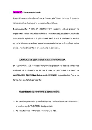 Sección 3ª: Procedemento común
Uso: utilizarase cando a alumna/o ou, se é o caso, pais/titores, opten por él, ou cando
non sexa posible desenvolver o procedemento conciliado.
Desenvolvemento: A PERSOA INSTRUCTORA (docente) deberá precisar no
expediente o tipo de conduta do alumno e as circunstancias que sucederon. Reunirase
coas persoas implicadas e os pais/titores leerá a acta e plantexará a medida
correctora imposta. Á vista da proposta da persoa instrutora, a dirección do centro
ditará a resolución escrita do procedemento de corrección.
- COMPROMISOS EDUCATIVOS PARA A CONVIVENCIA.
En TODOS OS CASOS poderase SUSPENDER a aplicación das medidas correctoras
adoptadas se a alumna/o ou, de ser o caso, os pais/titores ASINAN un
COMPROMISO EDUCATIVO PARA A CONVIVENCIA (esto deberá de figurar de
forma clara e detallada por escrito)
- PRESCRICIÓN DE CONDUTAS E CORRECCIÓNS.
 As condutas gravemente prexudiciais para a convivencia nos centros docentes,
prescriben aos CATRO MESES da súa comisión
 As condutas leves contrarias á convivencia, ao MES.
 