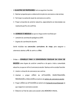 - O CLAUSTRO DE PROFESORES terá as seguintes funcións:
 Realizar propostas para a elaboración do plan de convivencia e das normas.
 Participar na avaliación anual da convivencia no centro.
 Propor actuacións de carácter educativo, especialmente as relacionadas coa
resolución pacífica de conflitos.
- Os ACORDOS E MEDIDAS as que se chegue serán recollidos por:
 comisión de coordinación pedagóxica (CCP)
 órganos de coordinación docente
Serán incluídos nas concrecións curriculares de etapa, para asegurar a
coherencia destes co PE do centro e a PXA.
- Créase o CONSELLO PARA A CONVIVENCIA ESCOLAR DA CCAA DE
GALICIA como órgano de carácter consultivo e de apoio a toda a comunidade
educativa, no que se refire á convivencia escolar. Destaco entre as súas funcións:
 Avaliar a situación da convivencia nos centros.
 Analizar e propor LIÑAS de ACTUACIÓN, INVESTIGACIÓN,
PREVENCIÓN e INCLUSIÓN en materia da mellora da convivencia escolar.
 Propor LIÑAS de ACTUACIÓN en materia de formación do profesorado no
que respecta á convivencia escolar.
 Elaborar ao final de cada curso escolar unha MEMORIA ANUAL.
 