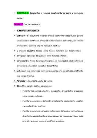  CAPÍTULO 2: Documentos e recursos complementarios sobre a convivencia
escolar
Sección 1ª Plan de convivencia
- PLAN DE CONVIVENCIA:
 Definición: é o documento no cal se articula a convivencia escolar, que garante
unha educación dentro dos principios democráticos de convivencia, así como na
prevención de conflitos e na súa resolución pacífica.
 O proxecto educativo de cada centro docente incluirá un plan de convivencia
 Integrará: o principio de igualdade entre mulleres e homes.
 Establecerá: a través dun diagnóstico previo, as necesidades, os obxectivos, as
actuacións e a mediación na xestión dos conflitos.
 Elaborado: pola comisión de convivencia ou, cando esta non estivese constituída,
polo equipo directivo.
 Aprobado: polo consello escolar do centro.
 Obxectivos xerais: destaco os seguintes:
 Fomentar nos centros educativos o respecto á diversidade e a igualdade
entre homes e mulleres.
 Facilitar a prevención, a detección, o tratamento, o seguimento, a xestión
e a resolución dos conflitos.
 Facilitar a prevención, detección e eliminación de todas as manifestacións
de violencia, especialmente do acoso escolar, da violencia de xénero e das
actitudes e comportamentos xenófobos e racistas.
 