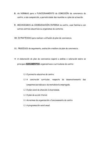 8. As NORMAS para o FUNCIONAMENTO da COMISIÓN de convivencia do
centro, a súa composición, a periodicidade das reunións e o plan de actuación.
9. MECANISMOS de COORDINACIÓN INTERNA no centro, coas familias e con
outros centros educativos ou organismos do contorno.
10. ESTRATEXIAS para realizar a difusión do plan de convivencia.
11. PROCESOS de seguimento, avaliación e mellora do plan de convivencia.
 A elaboración do plan de convivencia suporá a análise e valoración sobre os
principais DOCUMENTOS organizativos e curriculares do centro:
 O proxecto educativo do centro.
 A concreción curricular, respecto do desenvolvemento das
competencias básicas e da metodoloxía empregada.
 O plan xeral de atención á diversidade.
 O plan de acción titorial.
 As normas de organización e funcionamento do centro
 A programación xeral anual.
 