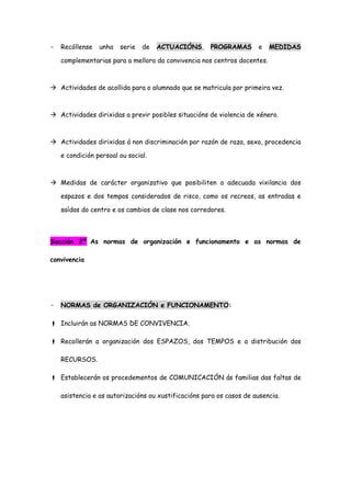 - Recóllense unha serie de ACTUACIÓNS, PROGRAMAS e MEDIDAS
complementarias para a mellora da convivencia nos centros docentes.
 Actividades de acollida para o alumnado que se matricula por primeira vez.
 Actividades dirixidas a previr posibles situacións de violencia de xénero.
 Actividades dirixidas á non discriminación por razón de raza, sexo, procedencia
e condición persoal ou social.
 Medidas de carácter organizativo que posibiliten a adecuada vixilancia dos
espazos e dos tempos considerados de risco, como os recreos, as entradas e
saídas do centro e os cambios de clase nos corredores.
Sección 2ª As normas de organización e funcionamento e as normas de
convivencia
- NORMAS de ORGANIZACIÓN e FUNCIONAMENTO:
 Incluirán as NORMAS DE CONVIVENCIA.
 Recollerán a organización dos ESPAZOS, dos TEMPOS e a distribución dos
RECURSOS.
 Establecerán os procedementos de COMUNICACIÓN ás familias das faltas de
asistencia e as autorizacións ou xustificacións para os casos de ausencia.
 