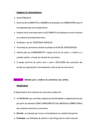 - NORMAS de CONVIVENCIA:
 Serán PÚBLICAS.
 Concretarán os DEREITOS e DEBERES do alumnado e as CORRECCIÓNS que lle
correspondan polo seu incumprimento.
 Poderán incluír previsións sobre a VESTIMENTA do alumnado no centro docente
ou a maneira de presentarse neste.
 Prohíbese o uso de TELÉFONOS MÓVILES.
 As normas de convivencia estarán recollidas no PLAN DE CONVIVENCIA.
 Velarán polo seu CUMPRIMENTO o equipo directivo do centro, o claustro e o
consello escolar, a través da comisión de convivencia.
 O equipo directivo do centro levar a cabo a DIFUSIÓN das actuacións das
normas de organización e funcionamento e das normas de convivencia.
Sección 3ª. Medidas para a mellora da convivencia nos centros.
- PROGRAMAS
O departamento de orientación de cada centro elaborará:
un PROGRAMA que contribúa á adquisición de habilidades e competencias sociais
por parte do alumnado COMO COMPLEMENTO DAS MEDIDAS CORRECTORAS
das condutas contrarias á convivencia:
 Dirixido: ao alumnado que incorra reiteradamente en condutas disruptivas
 Finalidade: coa finalidade de mellorar a súa integración no centro docente.
 