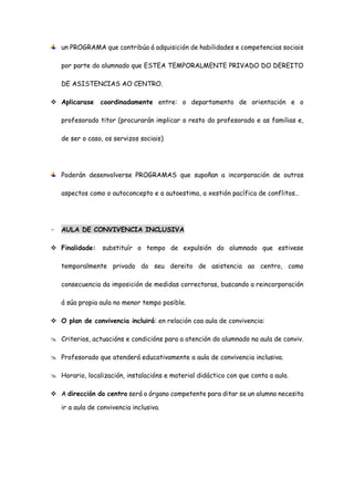 un PROGRAMA que contribúa á adquisición de habilidades e competencias sociais
por parte do alumnado que ESTEA TEMPORALMENTE PRIVADO DO DEREITO
DE ASISTENCIAS AO CENTRO.
 Aplicarase coordinadamente entre: o departamento de orientación e o
profesorado titor (procurarán implicar o resto do profesorado e as familias e,
de ser o caso, os servizos sociais)
Poderán desenvolverse PROGRAMAS que supoñan a incorporación de outros
aspectos como o autoconcepto e a autoestima, a xestión pacífica de conflitos…
- AULA DE CONVIVENCIA INCLUSIVA
 Finalidade: substituír o tempo de expulsión do alumnado que estivese
temporalmente privado do seu dereito de asistencia ao centro, como
consecuencia da imposición de medidas correctoras, buscando a reincorporación
á súa propia aula no menor tempo posible.
 O plan de convivencia incluirá: en relación coa aula de convivencia:
 Criterios, actuacións e condicións para a atención do alumnado na aula de conviv.
 Profesorado que atenderá educativamente a aula de convivencia inclusiva.
 Horario, localización, instalacións e material didáctico con que conta a aula.
 A dirección do centro será o órgano competente para ditar se un alumno necesita
ir a aula de convivencia inclusiva.
 