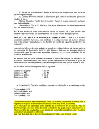 El Rector del establecimiento: Reunir a las instancias involucradas para escuchar
los descargos del caso.
 El Consejo Directivo: Recibir la información por parte de la Rectora, para darle
solución al caso.
 Núcleo Educativo: Recibir la información y hacer el estudio respectivo del caso
para darle viabilidad.
 Secretaría de Educación: Llamar a descargos a las partes involucradas para darle
solución definitiva al caso.
NOTA: Las instancias antes mencionadas tienen un máximo de 5 días hábiles para
resolver y dar respuesta a las reclamaciones por escrito con los debidos soportes.
ARTÍCULO 10° ESCALA DE EVALUACION INSTITUCIONAL. La I.E.M.M.S. asumirá
una escala valorativa-numérica, para efecto de la escala periódica a los alumnos en cada
una de las áreas y asignaturas, se les tendrán en cuenta los siguientes parámetros de
evaluación:
La escala del informe de cada período, se expedirá con el equivalente a la escala nacional
en conceptos de desempeño superior, alto, básico y bajo con un lenguaje objetivo y
comprensible para la comunidad educativa, anexando un concepto cualitativo de las
fortalezas y debilidades.
El informe final se dará teniendo en cuenta la evaluación integral de formación del
alumno en cada área durante todo el año escolar, observando que al finalizar el grado, se
hayan alcanzado las competencias y estándares propuestos para todo el año en el PEI.
La escala de valoración del plantel será la siguiente:
Desempeño Superior 4.6 a 5.0
Desempeño Alto 4.0 a 4.5
Desempeño Básico 3 a 3.9
Desempeño Bajo 1 a 2.9
a. La Institución Educativa establece que cada período tendrá el siguiente porcentaje:
Primer período: 20%
Segundo Período: 30%
Tercer Período: 30%
Cuarto período: 20%
La convivencia social, está considerada como un aspecto fundamental a evaluar, con el
propósito de mejorar el desempeño académico y formativo de los estudiantes.
En la Institución se establece como cátedra de Convivencia, en la cual la nota se
determina bajo consenso entre docentes y directores de grupo, según observaciones o
informes sobre los estudiantes en las clases; es registrada conceptualmente y mediante
una nota en los respectivos informes.
Esta nota de la catedra de Convivencia está determinada según criterios como:
 