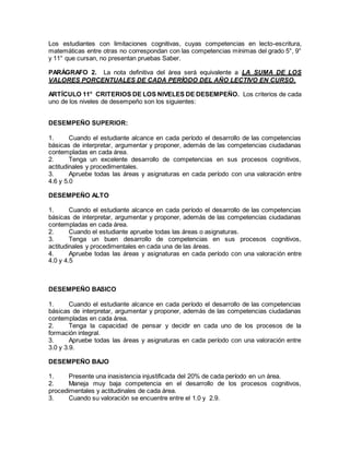 Los estudiantes con limitaciones cognitivas, cuyas competencias en lecto-escritura,
matemáticas entre otras no correspondan con las competencias mínimas del grado 5°, 9°
y 11° que cursan, no presentan pruebas Saber.
PARÁGRAFO 2. La nota definitiva del área será equivalente a LA SUMA DE LOS
VALORES PORCENTUALES DE CADA PERÍODO DEL AÑO LECTIVO EN CURSO.
ARTÍCULO 11° CRITERIOS DE LOS NIVELES DE DESEMPEÑO. Los criterios de cada
uno de los niveles de desempeño son los siguientes:
DESEMPEÑO SUPERIOR:
1. Cuando el estudiante alcance en cada período el desarrollo de las competencias
básicas de interpretar, argumentar y proponer, además de las competencias ciudadanas
contempladas en cada área.
2. Tenga un excelente desarrollo de competencias en sus procesos cognitivos,
actitudinales y procedimentales.
3. Apruebe todas las áreas y asignaturas en cada período con una valoración entre
4.6 y 5.0
DESEMPEÑO ALTO
1. Cuando el estudiante alcance en cada período el desarrollo de las competencias
básicas de interpretar, argumentar y proponer, además de las competencias ciudadanas
contempladas en cada área.
2. Cuando el estudiante apruebe todas las áreas o asignaturas.
3. Tenga un buen desarrollo de competencias en sus procesos cognitivos,
actitudinales y procedimentales en cada una de las áreas.
4. Apruebe todas las áreas y asignaturas en cada período con una valoración entre
4.0 y 4.5
DESEMPEÑO BASICO
1. Cuando el estudiante alcance en cada período el desarrollo de las competencias
básicas de interpretar, argumentar y proponer, además de las competencias ciudadanas
contempladas en cada área.
2. Tenga la capacidad de pensar y decidir en cada uno de los procesos de la
formación integral.
3. Apruebe todas las áreas y asignaturas en cada período con una valoración entre
3.0 y 3.9.
DESEMPEÑO BAJO
1. Presente una inasistencia injustificada del 20% de cada período en un área.
2. Maneja muy baja competencia en el desarrollo de los procesos cognitivos,
procedimentales y actitudinales de cada área.
3. Cuando su valoración se encuentre entre el 1.0 y 2.9.
 