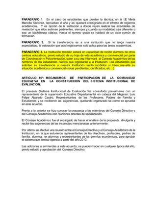 PARAGRAFO 1. En el caso de estudiantes que pierden la técnica, en la I.E María
Mancilla Sánchez, reprueban el año y así quedará consignado en el informe de registros
académicos. Y es opción de la Institución a donde vayan realizar las actividades de
nivelación que ellos estimen pertinentes, siempre y cuando su modalidad sea diferente o
sea un bachillerato clásico. Hasta el noveno grado se hablará de un ciclo común de
formación.
PARAGRAFO 2. Si la transferencia es a una institución que no tenga nuestra
especialidad, la valoración que aquí registramos solo aplica para las áreas académicas.
PARAGRAFO 3. La Institución también estará en capacidad de recibir alumnos de otros
centros educativos, previo estudio de su hoja de vida académica y convivencial por parte
de Coordinación y Psicorientación, quien a su vez informará al Consejo Académico de los
nombres de los estudiantes nuevos que ingresarán a la Institución. Los estudiantes que
soliciten su transferencia a nuestra Institución serán recibidos si traen resuelta su
situación académica y convivencial (notas pendientes, certificados, etc…).
ARTICULO 15°: MECANISMOS DE PARTICIPACION DE LA COMUNIDAD
EDUCATIVA EN LA CONSTRUCCION DEL SISTEMA INSTITUCIONAL DE
EVALUACION.
El presente Sistema Institucional de Evaluación fue consultado previamente con un
representante de la supervisión Educativa Departamental en cabeza del Magister: Luis
Felipe Alvarado Castro, Representantes de los Profesores, Padres de Familia y
Estudiantes y se recibieron las sugerencias, quedando organizado tal como se aprueba
en este acuerdo.
Previo a lo anterior se hizo conocer la propuesta a los miembros del Consejo Directivo y
del Consejo Académico con reuniones directas de socialización.
El Consejo Académico fue el encargado de hacer el análisis de la propuesta, divulgarla y
recibir las sugerencias de las instancias mencionadas anteriormente.
Por último se efectuó una reunión entre el Consejo Directivo y el Consejo Académico de la
Institución, en la que estuvieron representantes de las directivas, profesores, padres de
familia, alumnos, ex alumnos y representantes de los gremios económicos, para aprobar
el sistema que tendrá vigencia a partir del año 2010.
Las adiciones o enmiendas a este acuerdo, se pueden hacer en cualquier época del año,
previo estudio y aprobación del Consejo Directivo.
 