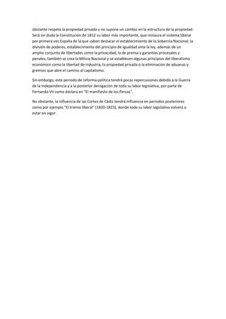 obstante respeta la propiedad privada y no supone un cambio en la estructura de la propiedad.
Será sin duda la Constitución de 1812 su labor más importante, que instaura el sistema liberal
por primera vez España de la que caben destacar el establecimiento de la Sobernía Nacional, la
división de poderes, establecimiento del principio de igualdad ante la ley, además de un
amplio conjunto de libertades como la privacidad, la de prensa y garantías procesales y
penales, también se crea la Milicia Nacional y se establecen algunas principios del liberalismo
económico como la libertad de industria, la propiedad privada o la eliminación de aduanas y
gremios que abre el camino al capitalismo.
Sin embargo, este periodo de reforma política tendrá pocas repercusiones debido a la Guerra
de la Independencia y a la posterior derogación de toda su labor legislativa, por parte de
Fernando VII como declara en "El manifiesto de los Persas".
No obstante, la influencia de las Cortes de Cádiz tendrá influencia en periodos posteriores
como por ejemplo "El trienio liberal" (1820-1823), donde toda su labor legislativa volverá a
estar en vigor.
 