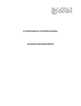 HOJA DE REFRENDO DEL
DECRETO POR EL QUE SE
ESTABLECE EL SISTEMA NACIONAL
PARA LA CRUZADA CONTRA EL
HAMBRE.
EL SECRETARIO DE LA DEFENSA NACIONAL
SALVADOR CIENFUEGOS ZEPEDA
 