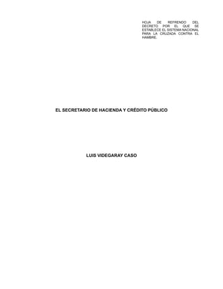 HOJA DE REFRENDO DEL
DECRETO POR EL QUE SE
ESTABLECE EL SISTEMA NACIONAL
PARA LA CRUZADA CONTRA EL
HAMBRE.
EL SECRETARIO DE HACIENDA Y CRÉDITO PÚBLICO
LUIS VIDEGARAY CASO
 