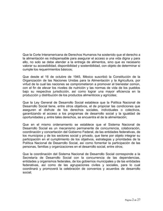 Que la Corte Interamericana de Derechos Humanos ha sostenido que el derecho a
la alimentación es indispensable para asegurar el acceso a una vida digna y para
ello, no solo se debe atender a la entrega de alimentos, sino que es necesario
valorar su accesibilidad, disponibilidad y sostenibilidad, con objeto de determinar si
cumple los requerimientos básicos;
Que desde el 16 de octubre de 1945, México suscribió la Constitución de la
Organización de las Naciones Unidas para la Alimentación y la Agricultura, por
virtud de la cual las naciones se comprometieron a promover el bienestar común,
con el fin de elevar los niveles de nutrición y las normas de vida de los pueblos
bajo su respectiva jurisdicción, así como lograr una mayor eficiencia en la
producción y distribución de los productos alimenticios y agrícolas;
Que la Ley General de Desarrollo Social establece que la Política Nacional de
Desarrollo Social tiene, entre otros objetivos, el de propiciar las condiciones que
aseguren el disfrute de los derechos sociales, individuales o colectivos,
garantizando el acceso a los programas de desarrollo social y la igualdad de
oportunidades y, entre tales derechos, se encuentra el de la alimentación;
Que en el mismo ordenamiento se establece que el Sistema Nacional de
Desarrollo Social es un mecanismo permanente de concurrencia, colaboración,
coordinación y concertación del Gobierno Federal, de las entidades federativas, de
los municipios y de los sectores social y privado, que tiene por objeto integrar su
participación en el cumplimiento de los objetivos, estrategias y prioridades de la
Política Nacional de Desarrollo Social, así como fomentar la participación de las
personas, familias y organizaciones en el desarrollo social, entre otros;
Que la coordinación del Sistema Nacional de Desarrollo Social corresponde a la
Secretaría de Desarrollo Social con la concurrencia de las dependencias,
entidades y organismos federales, de los gobiernos municipales y de las entidades
federativas, así como de las agrupaciones civiles y sociales, para lo cual
coordinará y promoverá la celebración de convenios y acuerdos de desarrollo
social;
Página 2 de 27
 