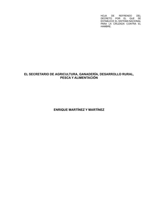 HOJA DE REFRENDO DEL
DECRETO POR EL QUE SE
ESTABLECE EL SISTEMA NACIONAL
PARA LA CRUZADA CONTRA EL
HAMBRE.
EL SECRETARIO DE AGRICULTURA, GANADERÍA, DESARROLLO RURAL,
PESCA Y ALIMENTACIÓN
ENRIQUE MARTÍNEZ Y MARTÍNEZ
 